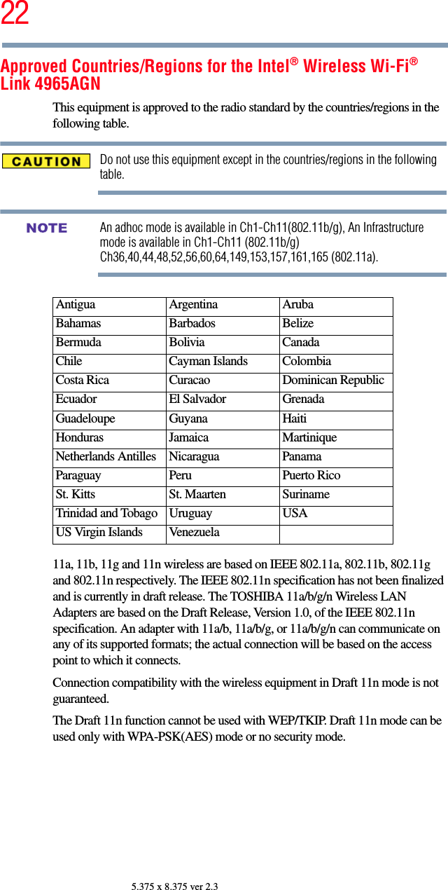 225.375 x 8.375 ver 2.3Approved Countries/Regions for the Intel® Wireless Wi-Fi® Link 4965AGNThis equipment is approved to the radio standard by the countries/regions in the following table.Do not use this equipment except in the countries/regions in the following table.An adhoc mode is available in Ch1-Ch11(802.11b/g), An Infrastructure mode is available in Ch1-Ch11 (802.11b/g) Ch36,40,44,48,52,56,60,64,149,153,157,161,165 (802.11a).11a, 11b, 11g and 11n wireless are based on IEEE 802.11a, 802.11b, 802.11g and 802.11n respectively. The IEEE 802.11n specification has not been finalized and is currently in draft release. The TOSHIBA 11a/b/g/n Wireless LAN Adapters are based on the Draft Release, Version 1.0, of the IEEE 802.11n specification. An adapter with 11a/b, 11a/b/g, or 11a/b/g/n can communicate on any of its supported formats; the actual connection will be based on the access point to which it connects.Connection compatibility with the wireless equipment in Draft 11n mode is not guaranteed. The Draft 11n function cannot be used with WEP/TKIP. Draft 11n mode can be used only with WPA-PSK(AES) mode or no security mode.Antigua Argentina ArubaBahamas Barbados BelizeBermuda Bolivia CanadaChile Cayman Islands ColombiaCosta Rica Curacao Dominican RepublicEcuador El Salvador GrenadaGuadeloupe Guyana HaitiHonduras Jamaica MartiniqueNetherlands Antilles Nicaragua PanamaParaguay Peru Puerto RicoSt. Kitts St. Maarten SurinameTrinidad and Tobago Uruguay USAUS Virgin Islands VenezuelaNOTE