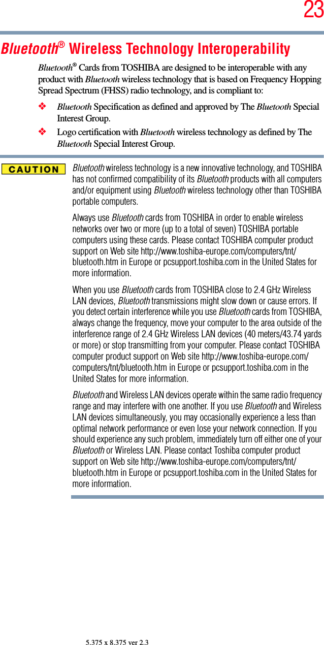 235.375 x 8.375 ver 2.3Bluetooth® Wireless Technology InteroperabilityBluetooth® Cards from TOSHIBA are designed to be interoperable with any product with Bluetooth wireless technology that is based on Frequency Hopping Spread Spectrum (FHSS) radio technology, and is compliant to:❖Bluetooth Specification as defined and approved by The Bluetooth Special Interest Group.❖Logo certification with Bluetooth wireless technology as defined by The Bluetooth Special Interest Group.Bluetooth wireless technology is a new innovative technology, and TOSHIBA has not confirmed compatibility of its Bluetooth products with all computers and/or equipment using Bluetooth wireless technology other than TOSHIBA portable computers.Always use Bluetooth cards from TOSHIBA in order to enable wireless networks over two or more (up to a total of seven) TOSHIBA portable computers using these cards. Please contact TOSHIBA computer product support on Web site http://www.toshiba-europe.com/computers/tnt/bluetooth.htm in Europe or pcsupport.toshiba.com in the United States for more information.When you use Bluetooth cards from TOSHIBA close to 2.4 GHz Wireless LAN devices, Bluetooth transmissions might slow down or cause errors. If you detect certain interference while you use Bluetooth cards from TOSHIBA, always change the frequency, move your computer to the area outside of the interference range of 2.4 GHz Wireless LAN devices (40 meters/43.74 yards or more) or stop transmitting from your computer. Please contact TOSHIBA computer product support on Web site http://www.toshiba-europe.com/computers/tnt/bluetooth.htm in Europe or pcsupport.toshiba.com in the United States for more information.Bluetooth and Wireless LAN devices operate within the same radio frequency range and may interfere with one another. If you use Bluetooth and Wireless LAN devices simultaneously, you may occasionally experience a less than optimal network performance or even lose your network connection. If you should experience any such problem, immediately turn off either one of your Bluetooth or Wireless LAN. Please contact Toshiba computer product support on Web site http://www.toshiba-europe.com/computers/tnt/bluetooth.htm in Europe or pcsupport.toshiba.com in the United States for more information.