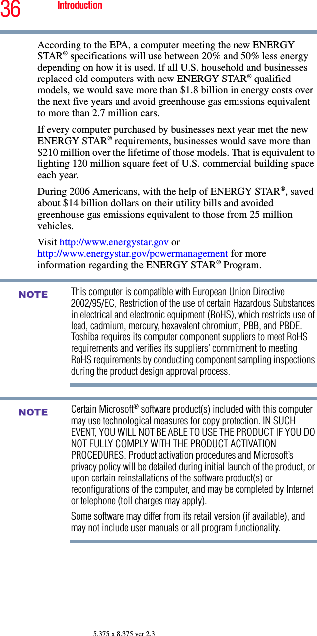 36 Introduction5.375 x 8.375 ver 2.3According to the EPA, a computer meeting the new ENERGY STAR® specifications will use between 20% and 50% less energy depending on how it is used. If all U.S. household and businesses replaced old computers with new ENERGY STAR® qualified models, we would save more than $1.8 billion in energy costs over the next five years and avoid greenhouse gas emissions equivalent to more than 2.7 million cars.If every computer purchased by businesses next year met the new ENERGY STAR® requirements, businesses would save more than $210 million over the lifetime of those models. That is equivalent to lighting 120 million square feet of U.S. commercial building space each year.During 2006 Americans, with the help of ENERGY STAR®, saved about $14 billion dollars on their utility bills and avoided greenhouse gas emissions equivalent to those from 25 million vehicles. Visit http://www.energystar.gov or http://www.energystar.gov/powermanagement for more information regarding the ENERGY STAR® Program.This computer is compatible with European Union Directive 2002/95/EC, Restriction of the use of certain Hazardous Substances in electrical and electronic equipment (RoHS), which restricts use of lead, cadmium, mercury, hexavalent chromium, PBB, and PBDE. Toshiba requires its computer component suppliers to meet RoHS requirements and verifies its suppliers’ commitment to meeting RoHS requirements by conducting component sampling inspections during the product design approval process.Certain Microsoft® software product(s) included with this computer may use technological measures for copy protection. IN SUCH EVENT, YOU WILL NOT BE ABLE TO USE THE PRODUCT IF YOU DO NOT FULLY COMPLY WITH THE PRODUCT ACTIVATION PROCEDURES. Product activation procedures and Microsoft’s privacy policy will be detailed during initial launch of the product, or upon certain reinstallations of the software product(s) or reconfigurations of the computer, and may be completed by Internet or telephone (toll charges may apply).Some software may differ from its retail version (if available), and may not include user manuals or all program functionality.NOTENOTE