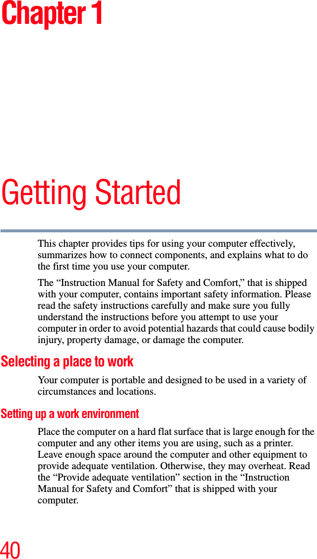 40Chapter 1Getting StartedThis chapter provides tips for using your computer effectively, summarizes how to connect components, and explains what to do the first time you use your computer.The “Instruction Manual for Safety and Comfort,” that is shipped with your computer, contains important safety information. Please read the safety instructions carefully and make sure you fully understand the instructions before you attempt to use your computer in order to avoid potential hazards that could cause bodily injury, property damage, or damage the computer.Selecting a place to workYour computer is portable and designed to be used in a variety of circumstances and locations.Setting up a work environmentPlace the computer on a hard flat surface that is large enough for the computer and any other items you are using, such as a printer. Leave enough space around the computer and other equipment to provide adequate ventilation. Otherwise, they may overheat. Read the “Provide adequate ventilation” section in the “Instruction Manual for Safety and Comfort” that is shipped with your computer.