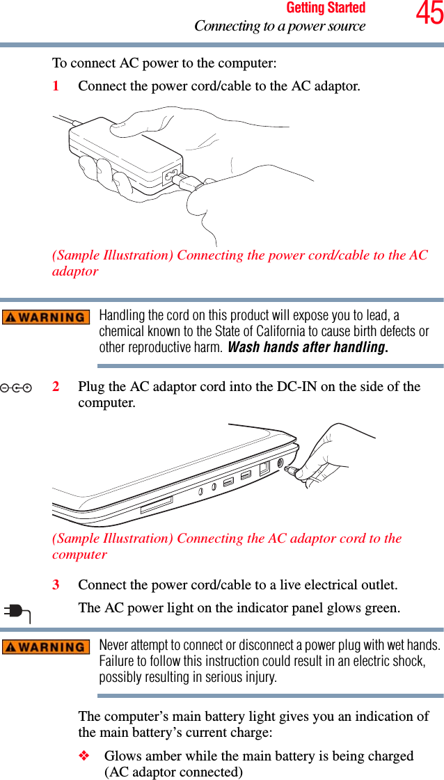 45Getting StartedConnecting to a power sourceTo connect AC power to the computer:1Connect the power cord/cable to the AC adaptor.(Sample Illustration) Connecting the power cord/cable to the AC adaptorHandling the cord on this product will expose you to lead, a chemical known to the State of California to cause birth defects or other reproductive harm. Wash hands after handling.2Plug the AC adaptor cord into the DC-IN on the side of the computer.(Sample Illustration) Connecting the AC adaptor cord to the computer3Connect the power cord/cable to a live electrical outlet.The AC power light on the indicator panel glows green.Never attempt to connect or disconnect a power plug with wet hands. Failure to follow this instruction could result in an electric shock, possibly resulting in serious injury.The computer’s main battery light gives you an indication of the main battery’s current charge:❖Glows amber while the main battery is being charged (AC adaptor connected)_+