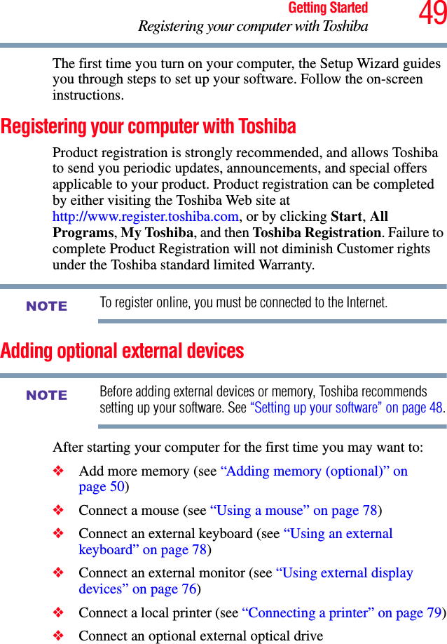 49Getting StartedRegistering your computer with ToshibaThe first time you turn on your computer, the Setup Wizard guides you through steps to set up your software. Follow the on-screen instructions.Registering your computer with ToshibaProduct registration is strongly recommended, and allows Toshiba to send you periodic updates, announcements, and special offers applicable to your product. Product registration can be completed by either visiting the Toshiba Web site at http://www.register.toshiba.com, or by clicking Start, All Programs, My Toshiba, and then Toshiba Registration. Failure to complete Product Registration will not diminish Customer rights under the Toshiba standard limited Warranty.To register online, you must be connected to the Internet.Adding optional external devicesBefore adding external devices or memory, Toshiba recommends setting up your software. See “Setting up your software” on page 48.After starting your computer for the first time you may want to:❖Add more memory (see “Adding memory (optional)” on page 50)❖Connect a mouse (see “Using a mouse” on page 78)❖Connect an external keyboard (see “Using an external keyboard” on page 78)❖Connect an external monitor (see “Using external display devices” on page 76)❖Connect a local printer (see “Connecting a printer” on page 79)❖Connect an optional external optical driveNOTENOTE