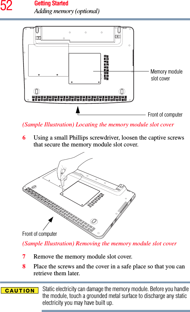 52 Getting StartedAdding memory (optional) (Sample Illustration) Locating the memory module slot cover6Using a small Phillips screwdriver, loosen the captive screws that secure the memory module slot cover. (Sample Illustration) Removing the memory module slot cover7Remove the memory module slot cover.8Place the screws and the cover in a safe place so that you can retrieve them later.Static electricity can damage the memory module. Before you handle the module, touch a grounded metal surface to discharge any static electricity you may have built up.Memory module Front of computerslot coverFront of computer