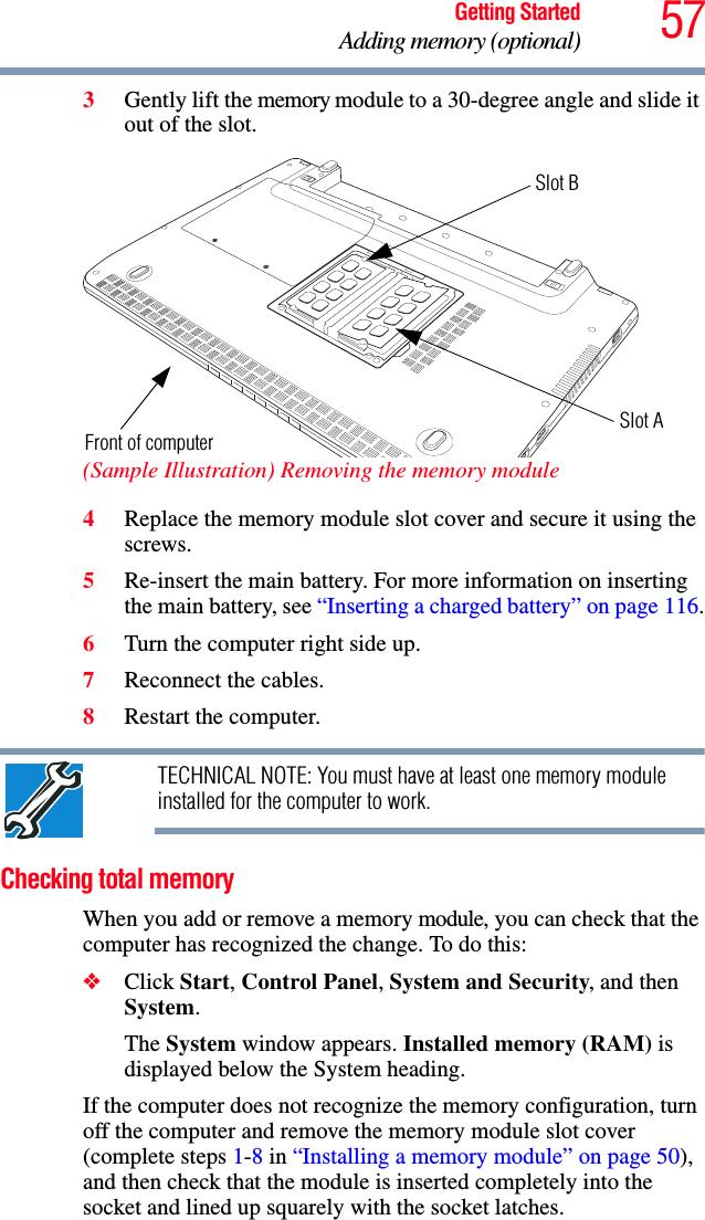 57Getting StartedAdding memory (optional)3Gently lift the memory module to a 30-degree angle and slide it out of the slot. (Sample Illustration) Removing the memory module4Replace the memory module slot cover and secure it using the screws.5Re-insert the main battery. For more information on inserting the main battery, see “Inserting a charged battery” on page 116.6Turn the computer right side up.7Reconnect the cables.8Restart the computer.TECHNICAL NOTE: You must have at least one memory module installed for the computer to work.Checking total memoryWhen you add or remove a memory module, you can check that the computer has recognized the change. To do this:❖Click Start, Control Panel, System and Security, and then System.The System window appears. Installed memory (RAM) is displayed below the System heading.If the computer does not recognize the memory configuration, turn off the computer and remove the memory module slot cover (complete steps 1-8 in “Installing a memory module” on page 50), and then check that the module is inserted completely into the socket and lined up squarely with the socket latches.Front of computerSlot BSlot A