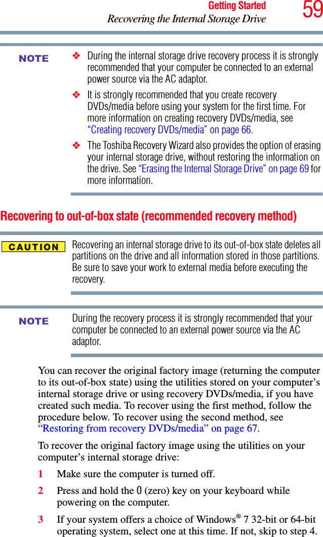 59Getting StartedRecovering the Internal Storage Drive❖During the internal storage drive recovery process it is strongly recommended that your computer be connected to an external power source via the AC adaptor.❖It is strongly recommended that you create recovery DVDs/media before using your system for the first time. For more information on creating recovery DVDs/media, see “Creating recovery DVDs/media” on page 66.❖The Toshiba Recovery Wizard also provides the option of erasing your internal storage drive, without restoring the information on the drive. See “Erasing the Internal Storage Drive” on page 69 for more information.Recovering to out-of-box state (recommended recovery method)Recovering an internal storage drive to its out-of-box state deletes all partitions on the drive and all information stored in those partitions. Be sure to save your work to external media before executing the recovery.During the recovery process it is strongly recommended that your computer be connected to an external power source via the AC adaptor.You can recover the original factory image (returning the computer to its out-of-box state) using the utilities stored on your computer’s internal storage drive or using recovery DVDs/media, if you have created such media. To recover using the first method, follow the procedure below. To recover using the second method, see “Restoring from recovery DVDs/media” on page 67.To recover the original factory image using the utilities on your computer’s internal storage drive:1Make sure the computer is turned off.2Press and hold the 0 (zero) key on your keyboard while powering on the computer.3If your system offers a choice of Windows® 7 32-bit or 64-bit operating system, select one at this time. If not, skip to step 4. NOTENOTE