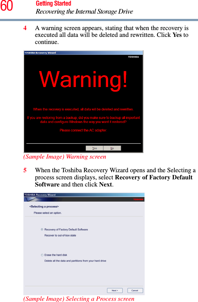 60 Getting StartedRecovering the Internal Storage Drive4A warning screen appears, stating that when the recovery is executed all data will be deleted and rewritten. Click Yes to continue.(Sample Image) Warning screen5When the Toshiba Recovery Wizard opens and the Selecting a process screen displays, select Recovery of Factory Default Software and then click Next.(Sample Image) Selecting a Process screen