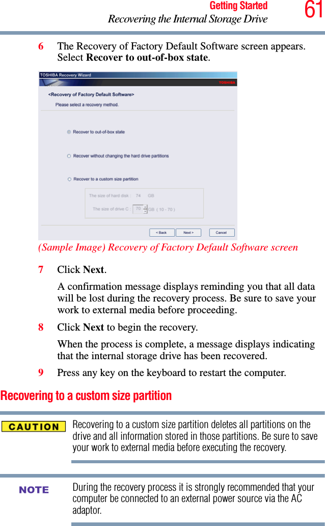 61Getting StartedRecovering the Internal Storage Drive6The Recovery of Factory Default Software screen appears. Select Recover to out-of-box state. (Sample Image) Recovery of Factory Default Software screen7Click Next.A confirmation message displays reminding you that all data will be lost during the recovery process. Be sure to save your work to external media before proceeding. 8Click Next to begin the recovery.When the process is complete, a message displays indicating that the internal storage drive has been recovered.9Press any key on the keyboard to restart the computer.Recovering to a custom size partition Recovering to a custom size partition deletes all partitions on the drive and all information stored in those partitions. Be sure to save your work to external media before executing the recovery.During the recovery process it is strongly recommended that your computer be connected to an external power source via the AC adaptor.NOTE