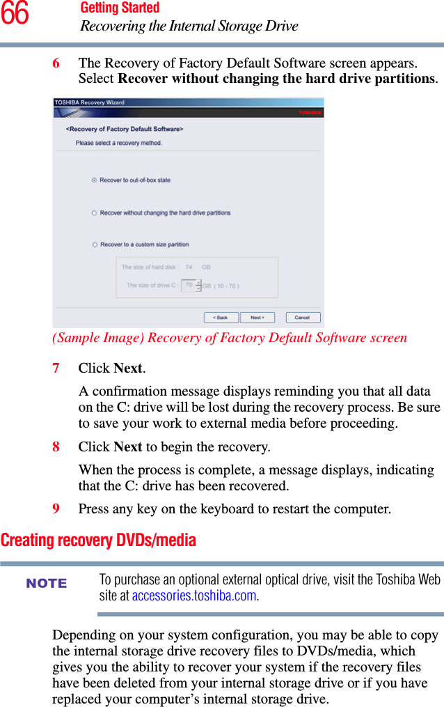 66 Getting StartedRecovering the Internal Storage Drive6The Recovery of Factory Default Software screen appears. Select Recover without changing the hard drive partitions.(Sample Image) Recovery of Factory Default Software screen7Click Next.A confirmation message displays reminding you that all data on the C: drive will be lost during the recovery process. Be sure to save your work to external media before proceeding.8Click Next to begin the recovery.When the process is complete, a message displays, indicating that the C: drive has been recovered.9Press any key on the keyboard to restart the computer.Creating recovery DVDs/mediaTo purchase an optional external optical drive, visit the Toshiba Web site at accessories.toshiba.com.Depending on your system configuration, you may be able to copy the internal storage drive recovery files to DVDs/media, which gives you the ability to recover your system if the recovery files have been deleted from your internal storage drive or if you have replaced your computer’s internal storage drive. NOTE