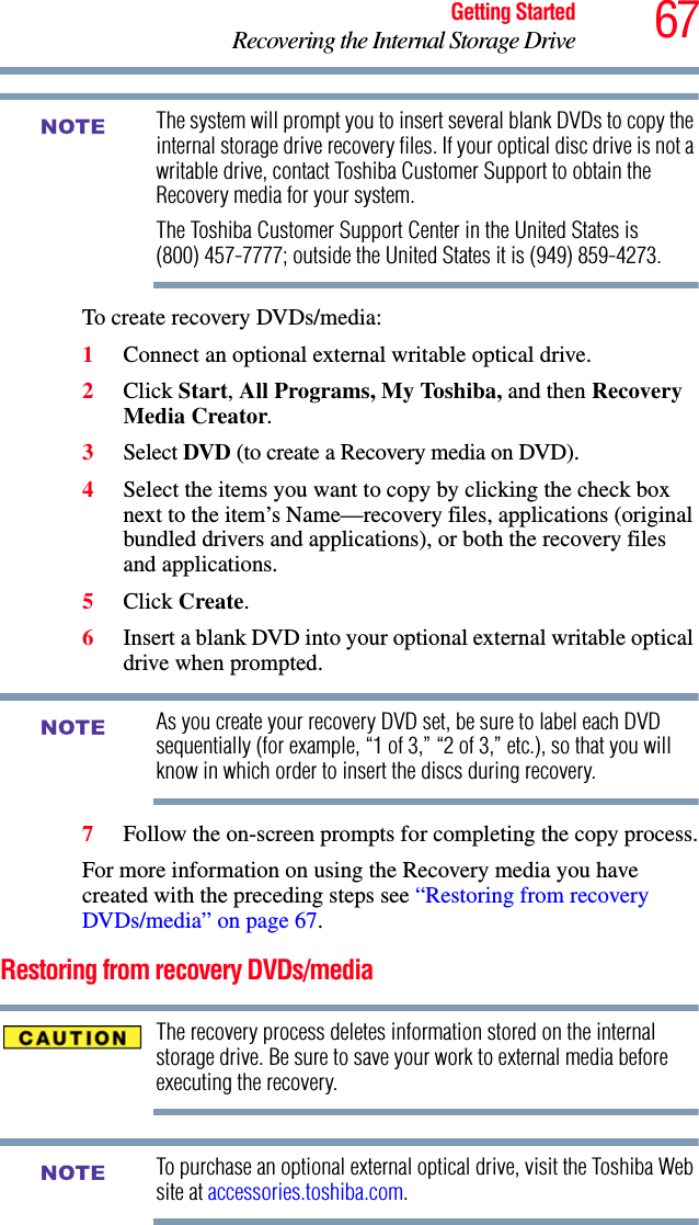 67Getting StartedRecovering the Internal Storage DriveThe system will prompt you to insert several blank DVDs to copy the internal storage drive recovery files. If your optical disc drive is not a writable drive, contact Toshiba Customer Support to obtain the Recovery media for your system.The Toshiba Customer Support Center in the United States is (800) 457-7777; outside the United States it is (949) 859-4273.To create recovery DVDs/media:1Connect an optional external writable optical drive. 2Click Start, All Programs, My Toshiba, and then Recovery Media Creator.3Select DVD (to create a Recovery media on DVD).4Select the items you want to copy by clicking the check box next to the item’s Name—recovery files, applications (original bundled drivers and applications), or both the recovery files and applications.5Click Create.6Insert a blank DVD into your optional external writable optical drive when prompted.As you create your recovery DVD set, be sure to label each DVD sequentially (for example, “1 of 3,” “2 of 3,” etc.), so that you will know in which order to insert the discs during recovery.7Follow the on-screen prompts for completing the copy process.For more information on using the Recovery media you have created with the preceding steps see “Restoring from recovery DVDs/media” on page 67.Restoring from recovery DVDs/mediaThe recovery process deletes information stored on the internal storage drive. Be sure to save your work to external media before executing the recovery. To purchase an optional external optical drive, visit the Toshiba Web site at accessories.toshiba.com.NOTENOTENOTE