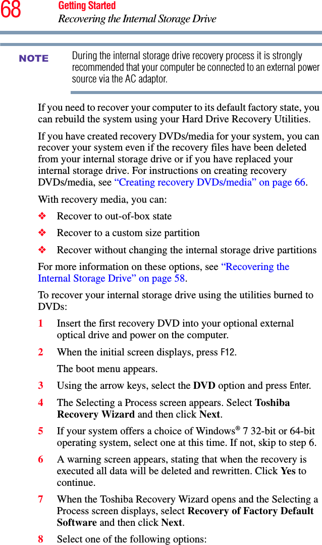 68 Getting StartedRecovering the Internal Storage DriveDuring the internal storage drive recovery process it is strongly recommended that your computer be connected to an external power source via the AC adaptor.If you need to recover your computer to its default factory state, you can rebuild the system using your Hard Drive Recovery Utilities.If you have created recovery DVDs/media for your system, you can recover your system even if the recovery files have been deleted from your internal storage drive or if you have replaced your internal storage drive. For instructions on creating recovery DVDs/media, see “Creating recovery DVDs/media” on page 66.With recovery media, you can:❖Recover to out-of-box state❖Recover to a custom size partition❖Recover without changing the internal storage drive partitionsFor more information on these options, see “Recovering the Internal Storage Drive” on page 58.To recover your internal storage drive using the utilities burned to DVDs:1Insert the first recovery DVD into your optional external optical drive and power on the computer.2When the initial screen displays, press F12.The boot menu appears.3Using the arrow keys, select the DVD option and press Enter.4The Selecting a Process screen appears. Select Toshiba Recovery Wizard and then click Next.5If your system offers a choice of Windows® 7 32-bit or 64-bit operating system, select one at this time. If not, skip to step 6.6A warning screen appears, stating that when the recovery is executed all data will be deleted and rewritten. Click Yes to continue.7When the Toshiba Recovery Wizard opens and the Selecting a Process screen displays, select Recovery of Factory Default Software and then click Next.8Select one of the following options:NOTE
