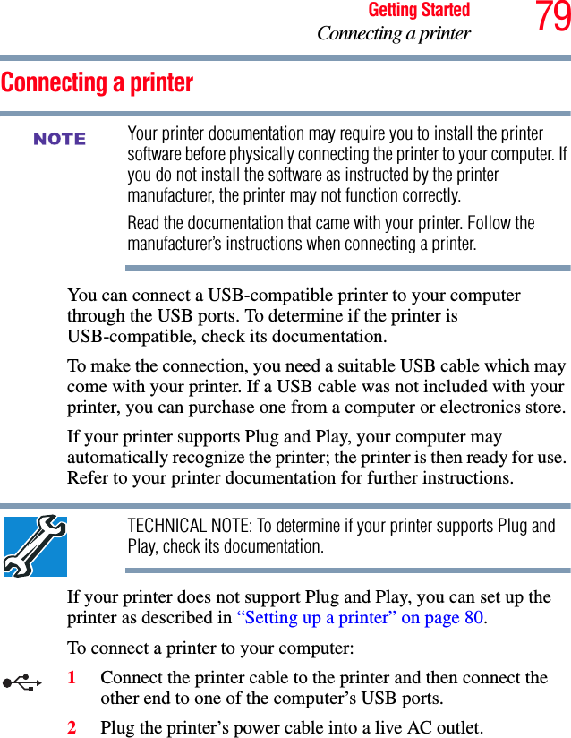 79Getting StartedConnecting a printerConnecting a printerYour printer documentation may require you to install the printer software before physically connecting the printer to your computer. If you do not install the software as instructed by the printer manufacturer, the printer may not function correctly.Read the documentation that came with your printer. Follow the manufacturer’s instructions when connecting a printer.You can connect a USB-compatible printer to your computer through the USB ports. To determine if the printer is USB-compatible, check its documentation.To make the connection, you need a suitable USB cable which may come with your printer. If a USB cable was not included with your printer, you can purchase one from a computer or electronics store.If your printer supports Plug and Play, your computer may automatically recognize the printer; the printer is then ready for use. Refer to your printer documentation for further instructions.TECHNICAL NOTE: To determine if your printer supports Plug and Play, check its documentation.If your printer does not support Plug and Play, you can set up the printer as described in “Setting up a printer” on page 80.To connect a printer to your computer:1Connect the printer cable to the printer and then connect the other end to one of the computer’s USB ports.2Plug the printer’s power cable into a live AC outlet.NOTE