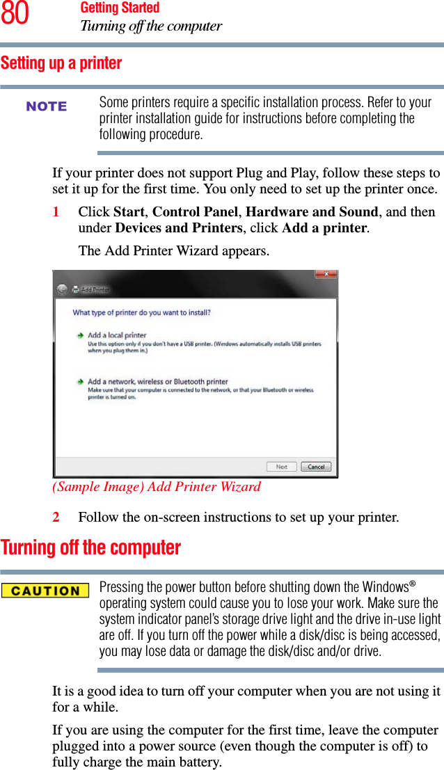 80 Getting StartedTurning off the computerSetting up a printerSome printers require a specific installation process. Refer to your printer installation guide for instructions before completing the following procedure.If your printer does not support Plug and Play, follow these steps to set it up for the first time. You only need to set up the printer once.1Click Start, Control Panel, Hardware and Sound, and then under Devices and Printers, click Add a printer.The Add Printer Wizard appears.(Sample Image) Add Printer Wizard2Follow the on-screen instructions to set up your printer.Turning off the computerPressing the power button before shutting down the Windows® operating system could cause you to lose your work. Make sure the system indicator panel’s storage drive light and the drive in-use light are off. If you turn off the power while a disk/disc is being accessed, you may lose data or damage the disk/disc and/or drive.It is a good idea to turn off your computer when you are not using it for a while.If you are using the computer for the first time, leave the computer plugged into a power source (even though the computer is off) to fully charge the main battery.NOTE
