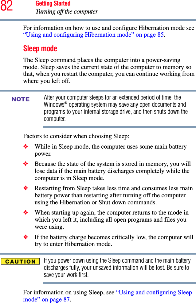 82 Getting StartedTurning off the computerFor information on how to use and configure Hibernation mode see “Using and configuring Hibernation mode” on page 85.Sleep modeThe Sleep command places the computer into a power-saving mode. Sleep saves the current state of the computer to memory so that, when you restart the computer, you can continue working from where you left off.After your computer sleeps for an extended period of time, the Windows® operating system may save any open documents and programs to your internal storage drive, and then shuts down the computer.Factors to consider when choosing Sleep:❖While in Sleep mode, the computer uses some main battery power.❖Because the state of the system is stored in memory, you will lose data if the main battery discharges completely while the computer is in Sleep mode.❖Restarting from Sleep takes less time and consumes less main battery power than restarting after turning off the computer using the Hibernation or Shut down commands.❖When starting up again, the computer returns to the mode in which you left it, including all open programs and files you were using.❖If the battery charge becomes critically low, the computer will try to enter Hibernation mode.If you power down using the Sleep command and the main battery discharges fully, your unsaved information will be lost. Be sure to save your work first.For information on using Sleep, see “Using and configuring Sleep mode” on page 87.NOTE