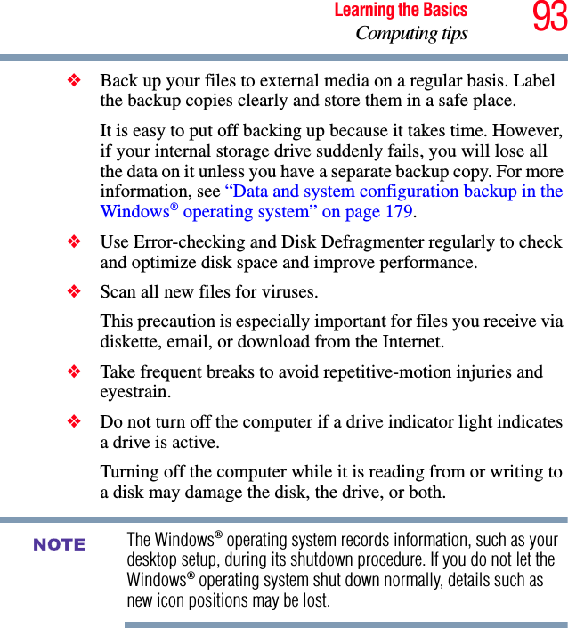 93Learning the BasicsComputing tips❖Back up your files to external media on a regular basis. Label the backup copies clearly and store them in a safe place.It is easy to put off backing up because it takes time. However, if your internal storage drive suddenly fails, you will lose all the data on it unless you have a separate backup copy. For more information, see “Data and system configuration backup in the Windows® operating system” on page 179.❖Use Error-checking and Disk Defragmenter regularly to check and optimize disk space and improve performance. ❖Scan all new files for viruses.This precaution is especially important for files you receive via diskette, email, or download from the Internet. ❖Take frequent breaks to avoid repetitive-motion injuries and eyestrain.❖Do not turn off the computer if a drive indicator light indicates a drive is active.Turning off the computer while it is reading from or writing to a disk may damage the disk, the drive, or both.The Windows® operating system records information, such as your desktop setup, during its shutdown procedure. If you do not let the Windows® operating system shut down normally, details such as new icon positions may be lost.NOTE