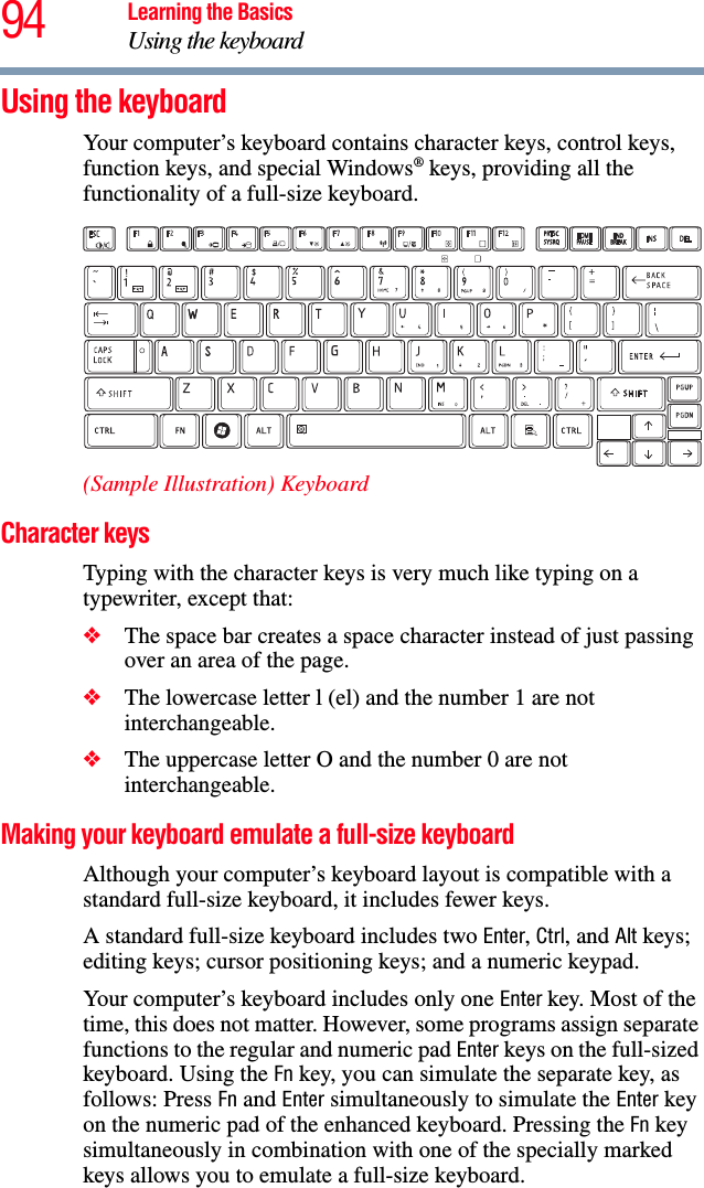 94 Learning the BasicsUsing the keyboardUsing the keyboardYour computer’s keyboard contains character keys, control keys, function keys, and special Windows® keys, providing all the functionality of a full-size keyboard.(Sample Illustration) KeyboardCharacter keys Typing with the character keys is very much like typing on a typewriter, except that: ❖The space bar creates a space character instead of just passing over an area of the page.❖The lowercase letter l (el) and the number 1 are not interchangeable.❖The uppercase letter O and the number 0 are not interchangeable.Making your keyboard emulate a full-size keyboardAlthough your computer’s keyboard layout is compatible with a standard full-size keyboard, it includes fewer keys. A standard full-size keyboard includes two Enter, Ctrl, and Alt keys; editing keys; cursor positioning keys; and a numeric keypad. Your computer’s keyboard includes only one Enter key. Most of the time, this does not matter. However, some programs assign separate functions to the regular and numeric pad Enter keys on the full-sized keyboard. Using the Fn key, you can simulate the separate key, as follows: Press Fn and Enter simultaneously to simulate the Enter key on the numeric pad of the enhanced keyboard. Pressing the Fn key simultaneously in combination with one of the specially marked keys allows you to emulate a full-size keyboard. 