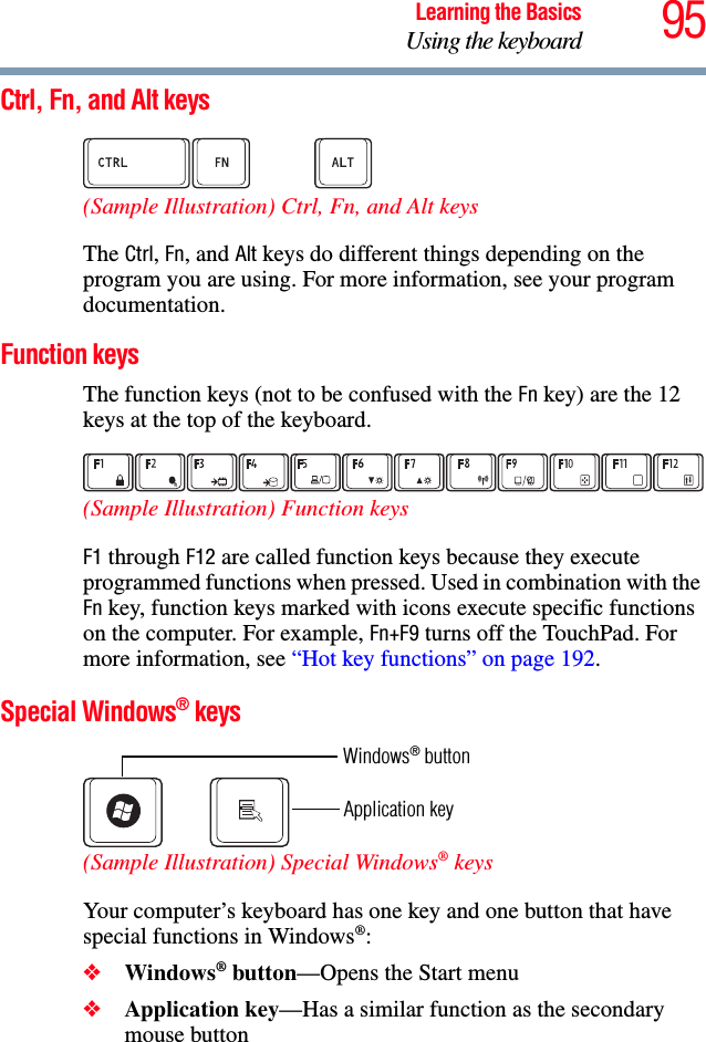 95Learning the BasicsUsing the keyboardCtrl, Fn, and Alt keys (Sample Illustration) Ctrl, Fn, and Alt keys The Ctrl, Fn, and Alt keys do different things depending on the program you are using. For more information, see your program documentation.Function keysThe function keys (not to be confused with the Fn key) are the 12 keys at the top of the keyboard.  (Sample Illustration) Function keysF1 through F12 are called function keys because they execute programmed functions when pressed. Used in combination with the Fn key, function keys marked with icons execute specific functions on the computer. For example, Fn+F9 turns off the TouchPad. For more information, see “Hot key functions” on page 192. Special Windows® keys  (Sample Illustration) Special Windows® keys Your computer’s keyboard has one key and one button that have special functions in Windows®: ❖Windows® button—Opens the Start menu❖Application key—Has a similar function as the secondary mouse buttonApplication keyWindows® button