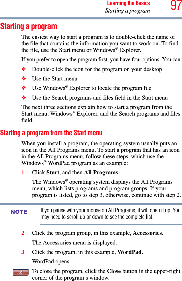 97Learning the BasicsStarting a programStarting a programThe easiest way to start a program is to double-click the name of the file that contains the information you want to work on. To find the file, use the Start menu or Windows® Explorer.If you prefer to open the program first, you have four options. You can:❖Double-click the icon for the program on your desktop❖Use the Start menu❖Use Windows® Explorer to locate the program file❖Use the Search programs and files field in the Start menuThe next three sections explain how to start a program from the Start menu, Windows® Explorer, and the Search programs and files field.Starting a program from the Start menuWhen you install a program, the operating system usually puts an icon in the All Programs menu. To start a program that has an icon in the All Programs menu, follow these steps, which use the Windows® WordPad program as an example:1Click Start, and then All Programs.The Windows® operating system displays the All Programs menu, which lists programs and program groups. If your program is listed, go to step 3, otherwise, continue with step 2.If you pause with your mouse on All Programs, it will open it up. You may need to scroll up or down to see the complete list.2Click the program group, in this example, Accessories.The Accessories menu is displayed.3Click the program, in this example, WordPad.WordPad opens.To close the program, click the Close button in the upper-right corner of the program’s window.NOTE