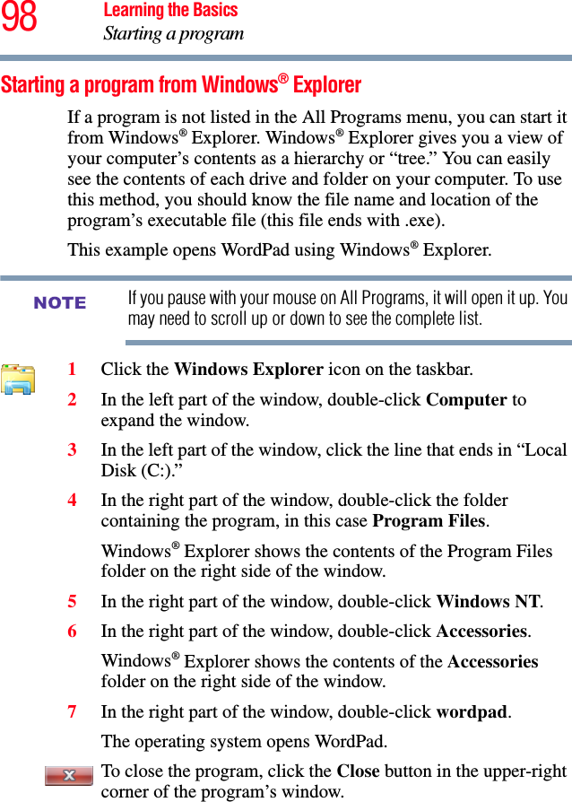 98 Learning the BasicsStarting a programStarting a program from Windows® ExplorerIf a program is not listed in the All Programs menu, you can start it from Windows® Explorer. Windows® Explorer gives you a view of your computer’s contents as a hierarchy or “tree.” You can easily see the contents of each drive and folder on your computer. To use this method, you should know the file name and location of the program’s executable file (this file ends with .exe). This example opens WordPad using Windows® Explorer.If you pause with your mouse on All Programs, it will open it up. You may need to scroll up or down to see the complete list.1Click the Windows Explorer icon on the taskbar. 2In the left part of the window, double-click Computer to expand the window.3In the left part of the window, click the line that ends in “Local Disk (C:).”4In the right part of the window, double-click the folder containing the program, in this case Program Files.Windows® Explorer shows the contents of the Program Files folder on the right side of the window. 5In the right part of the window, double-click Windows NT.6In the right part of the window, double-click Accessories.Windows® Explorer shows the contents of the Accessories folder on the right side of the window.7In the right part of the window, double-click wordpad.The operating system opens WordPad.To close the program, click the Close button in the upper-right corner of the program’s window.NOTE
