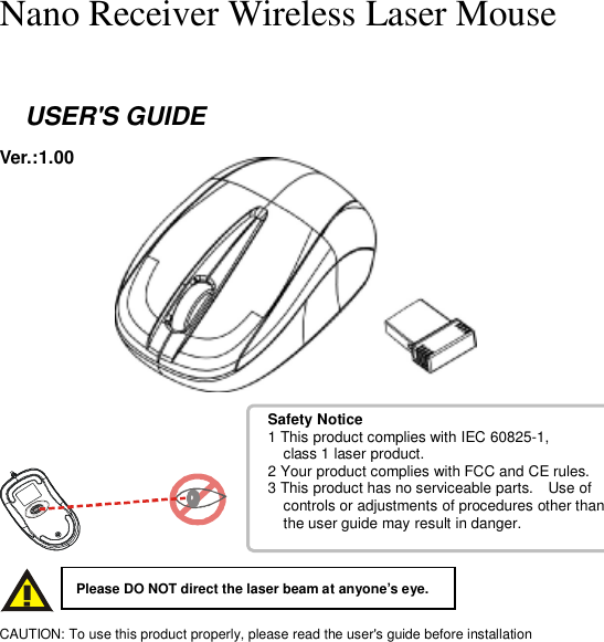 Safety Notice 1 This product complies with IEC 60825-1,    class 1 laser product. 2 Your product complies with FCC and CE rules. 3 This product has no serviceable parts.  Use of    controls or adjustments of procedures other than   the user guide may result in danger.    Nano Receiver Wireless Laser Mouse    USER&apos;S GUIDE Ver.:1.00                CAUTION: To use this product properly, please read the user&apos;s guide before installation Please DO NOT direct the laser beam at anyone’s eye. 