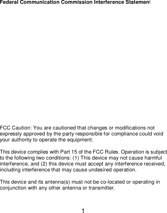  1Federal Communication Commission Interference Statement            FCC Caution: You are cautioned that changes or modifications not expressly approved by the party responsible for compliance could void your authority to operate the equipment.  This device complies with Part 15 of the FCC Rules. Operation is subject to the following two conditions: (1) This device may not cause harmful interference, and (2) this device must accept any interference received, including interference that may cause undesired operation.  This device and its antenna(s) must not be co-located or operating in conjunction with any other antenna or transmitter.  