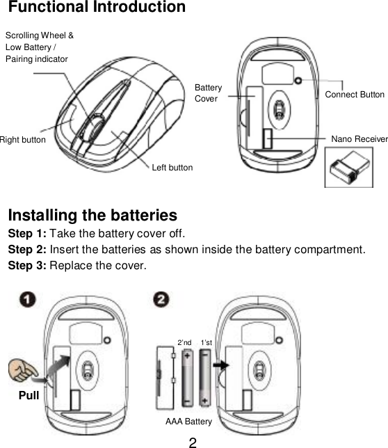  2 Functional Introduction             Installing the batteries Step 1: Take the battery cover off. Step 2: Insert the batteries as shown inside the battery compartment. Step 3: Replace the cover.            Pull AAA Battery 1’st 2’nd Nano ReceiverScrolling Wheel &amp; Low Battery / Pairing indicator  Left button Connect Button Right button  Battery  Cover 