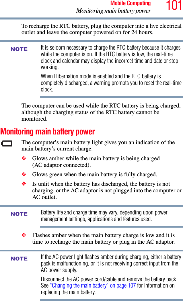 101Mobile ComputingMonitoring main battery powerTo recharge the RTC battery, plug the computer into a live electrical outlet and leave the computer powered on for 24 hours.It is seldom necessary to charge the RTC battery because it charges while the computer is on. If the RTC battery is low, the real-time clock and calendar may display the incorrect time and date or stop working.When Hibernation mode is enabled and the RTC battery is completely discharged, a warning prompts you to reset the real-time clock.The computer can be used while the RTC battery is being charged, although the charging status of the RTC battery cannot be monitored.Monitoring main battery powerThe computer’s main battery light gives you an indication of the main battery’s current charge.❖Glows amber while the main battery is being charged (AC adaptor connected).❖Glows green when the main battery is fully charged.❖Is unlit when the battery has discharged, the battery is not charging, or the AC adaptor is not plugged into the computer or AC outlet.Battery life and charge time may vary, depending upon power management settings, applications and features used.❖Flashes amber when the main battery charge is low and it is time to recharge the main battery or plug in the AC adaptor.If the AC power light flashes amber during charging, either a battery pack is malfunctioning, or it is not receiving correct input from the AC power supply.Disconnect the AC power cord/cable and remove the battery pack. See “Changing the main battery” on page 107 for information on replacing the main battery.NOTENOTENOTE