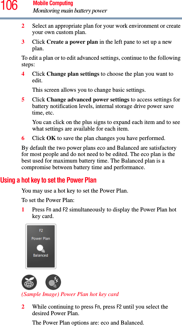 106 Mobile ComputingMonitoring main battery power2Select an appropriate plan for your work environment or create your own custom plan.3Click Create a power plan in the left pane to set up a new plan.To edit a plan or to edit advanced settings, continue to the following steps:4Click Change plan settings to choose the plan you want to edit.This screen allows you to change basic settings.5Click Change advanced power settings to access settings for battery notification levels, internal storage drive power save time, etc.You can click on the plus signs to expand each item and to see what settings are available for each item.6Click OK to save the plan changes you have performed.By default the two power plans eco and Balanced are satisfactory for most people and do not need to be edited. The eco plan is the best used for maximum battery time. The Balanced plan is a compromise between battery time and performance. Using a hot key to set the Power PlanYou may use a hot key to set the Power Plan.To set the Power Plan: 1Press Fn and F2 simultaneously to display the Power Plan hot key card. (Sample Image) Power Plan hot key card2While continuing to press Fn, press F2 until you select the desired Power Plan.The Power Plan options are: eco and Balanced. 