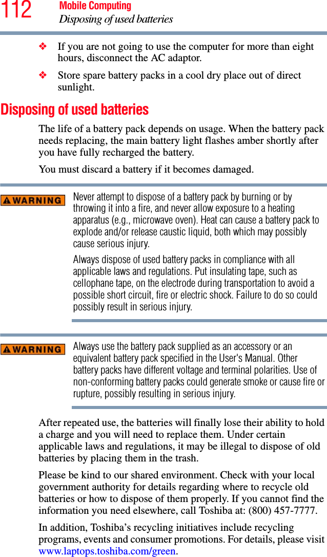 112 Mobile ComputingDisposing of used batteries❖If you are not going to use the computer for more than eight hours, disconnect the AC adaptor.❖Store spare battery packs in a cool dry place out of direct sunlight.Disposing of used batteriesThe life of a battery pack depends on usage. When the battery pack needs replacing, the main battery light flashes amber shortly after you have fully recharged the battery. You must discard a battery if it becomes damaged.Never attempt to dispose of a battery pack by burning or by throwing it into a fire, and never allow exposure to a heating apparatus (e.g., microwave oven). Heat can cause a battery pack to explode and/or release caustic liquid, both which may possibly cause serious injury.Always dispose of used battery packs in compliance with all applicable laws and regulations. Put insulating tape, such as cellophane tape, on the electrode during transportation to avoid a possible short circuit, fire or electric shock. Failure to do so could possibly result in serious injury.Always use the battery pack supplied as an accessory or an equivalent battery pack specified in the User&apos;s Manual. Other battery packs have different voltage and terminal polarities. Use of non-conforming battery packs could generate smoke or cause fire or rupture, possibly resulting in serious injury.After repeated use, the batteries will finally lose their ability to hold a charge and you will need to replace them. Under certain applicable laws and regulations, it may be illegal to dispose of old batteries by placing them in the trash.Please be kind to our shared environment. Check with your local government authority for details regarding where to recycle old batteries or how to dispose of them properly. If you cannot find the information you need elsewhere, call Toshiba at: (800) 457-7777.In addition, Toshiba’s recycling initiatives include recycling programs, events and consumer promotions. For details, please visit www.laptops.toshiba.com/green.