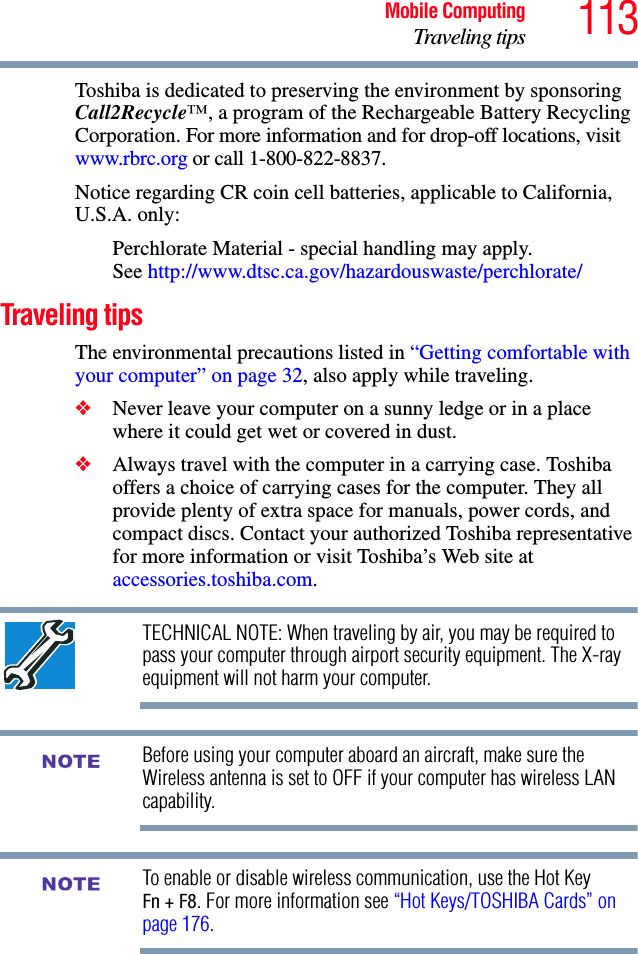 113Mobile ComputingTraveling tipsToshiba is dedicated to preserving the environment by sponsoring Call2Recycle™, a program of the Rechargeable Battery Recycling Corporation. For more information and for drop-off locations, visit www.rbrc.org or call 1-800-822-8837.Notice regarding CR coin cell batteries, applicable to California, U.S.A. only:Perchlorate Material - special handling may apply. See http://www.dtsc.ca.gov/hazardouswaste/perchlorate/Traveling tipsThe environmental precautions listed in “Getting comfortable with your computer” on page 32, also apply while traveling.❖Never leave your computer on a sunny ledge or in a place where it could get wet or covered in dust.❖Always travel with the computer in a carrying case. Toshiba offers a choice of carrying cases for the computer. They all provide plenty of extra space for manuals, power cords, and compact discs. Contact your authorized Toshiba representative for more information or visit Toshiba’s Web site at accessories.toshiba.com.TECHNICAL NOTE: When traveling by air, you may be required to pass your computer through airport security equipment. The X-ray equipment will not harm your computer.Before using your computer aboard an aircraft, make sure the Wireless antenna is set to OFF if your computer has wireless LAN capability.To enable or disable wireless communication, use the Hot Key Fn + F8. For more information see “Hot Keys/TOSHIBA Cards” on page 176.NOTENOTE