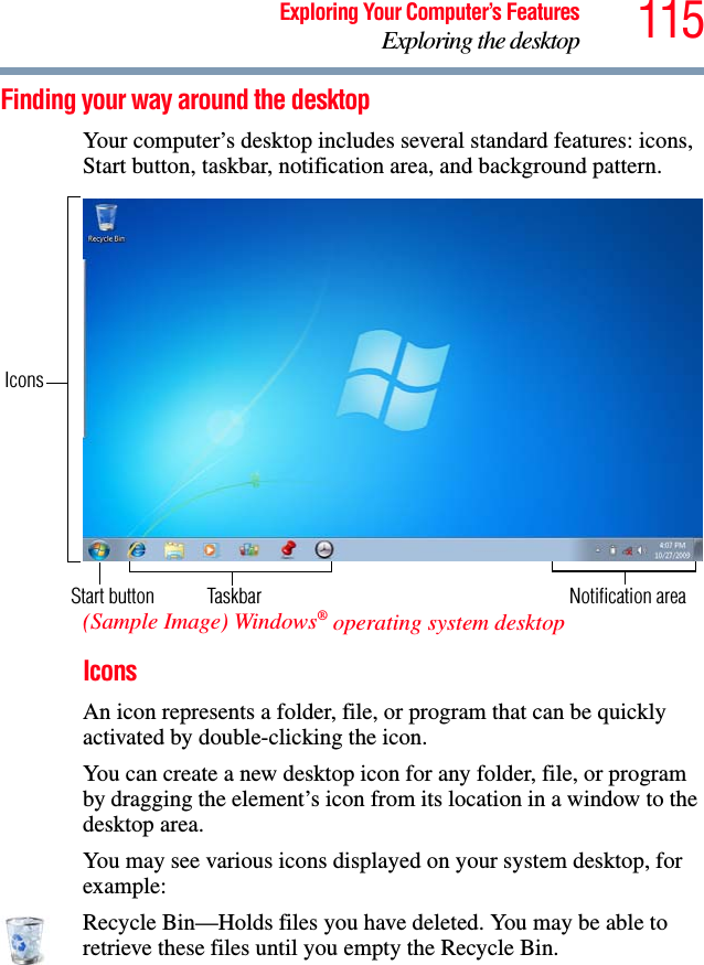 115Exploring Your Computer’s FeaturesExploring the desktopFinding your way around the desktopYour computer’s desktop includes several standard features: icons, Start button, taskbar, notification area, and background pattern.(Sample Image) Windows® operating system desktopIconsAn icon represents a folder, file, or program that can be quickly activated by double-clicking the icon.You can create a new desktop icon for any folder, file, or program by dragging the element’s icon from its location in a window to the desktop area.You may see various icons displayed on your system desktop, for example: Recycle Bin—Holds files you have deleted. You may be able to retrieve these files until you empty the Recycle Bin.Start button TaskbarIconsNotification area