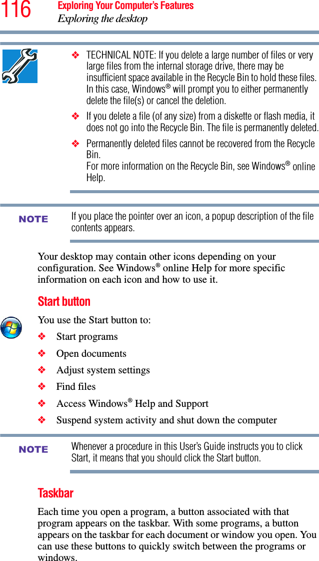 116 Exploring Your Computer’s FeaturesExploring the desktop❖TECHNICAL NOTE: If you delete a large number of files or very large files from the internal storage drive, there may be insufficient space available in the Recycle Bin to hold these files. In this case, Windows® will prompt you to either permanently delete the file(s) or cancel the deletion.❖If you delete a file (of any size) from a diskette or flash media, it does not go into the Recycle Bin. The file is permanently deleted.❖Permanently deleted files cannot be recovered from the Recycle Bin. For more information on the Recycle Bin, see Windows® online Help.If you place the pointer over an icon, a popup description of the file contents appears.Your desktop may contain other icons depending on your configuration. See Windows® online Help for more specific information on each icon and how to use it.Start buttonYou use the Start button to: ❖Start programs ❖Open documents ❖Adjust system settings ❖Find files ❖Access Windows® Help and Support❖Suspend system activity and shut down the computer Whenever a procedure in this User’s Guide instructs you to click Start, it means that you should click the Start button.TaskbarEach time you open a program, a button associated with that program appears on the taskbar. With some programs, a button appears on the taskbar for each document or window you open. You can use these buttons to quickly switch between the programs or windows.NOTENOTE