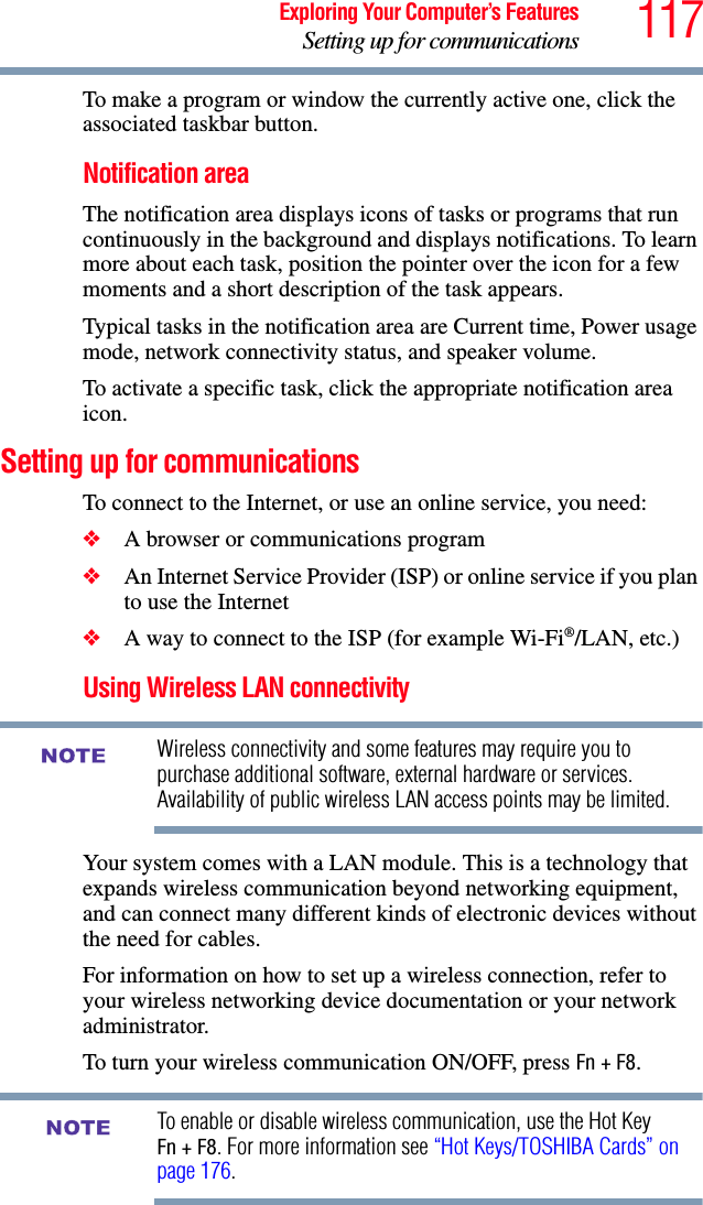 117Exploring Your Computer’s FeaturesSetting up for communicationsTo make a program or window the currently active one, click the associated taskbar button.Notification areaThe notification area displays icons of tasks or programs that run continuously in the background and displays notifications. To learn more about each task, position the pointer over the icon for a few moments and a short description of the task appears.Typical tasks in the notification area are Current time, Power usage mode, network connectivity status, and speaker volume.To activate a specific task, click the appropriate notification area icon.Setting up for communicationsTo connect to the Internet, or use an online service, you need:❖A browser or communications program ❖An Internet Service Provider (ISP) or online service if you plan to use the Internet ❖A way to connect to the ISP (for example Wi-Fi®/LAN, etc.) Using Wireless LAN connectivityWireless connectivity and some features may require you to purchase additional software, external hardware or services. Availability of public wireless LAN access points may be limited.Your system comes with a LAN module. This is a technology that expands wireless communication beyond networking equipment, and can connect many different kinds of electronic devices without the need for cables.For information on how to set up a wireless connection, refer to your wireless networking device documentation or your network administrator.To turn your wireless communication ON/OFF, press Fn + F8.To enable or disable wireless communication, use the Hot Key Fn + F8. For more information see “Hot Keys/TOSHIBA Cards” on page 176.NOTENOTE