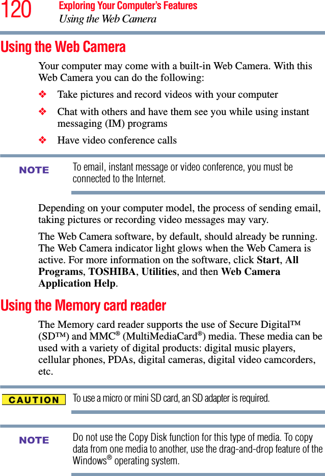 120 Exploring Your Computer’s FeaturesUsing the Web CameraUsing the Web CameraYour computer may come with a built-in Web Camera. With this Web Camera you can do the following:❖Take pictures and record videos with your computer❖Chat with others and have them see you while using instant messaging (IM) programs❖Have video conference callsTo email, instant message or video conference, you must be connected to the Internet.Depending on your computer model, the process of sending email, taking pictures or recording video messages may vary. The Web Camera software, by default, should already be running. The Web Camera indicator light glows when the Web Camera is active. For more information on the software, click Start, All Programs, TOSHIBA, Utilities, and then Web Camera Application Help.Using the Memory card readerThe Memory card reader supports the use of Secure Digital™ (SD™) and MMC® (MultiMediaCard®) media. These media can be used with a variety of digital products: digital music players, cellular phones, PDAs, digital cameras, digital video camcorders, etc.To use a micro or mini SD card, an SD adapter is required.Do not use the Copy Disk function for this type of media. To copy data from one media to another, use the drag-and-drop feature of the Windows® operating system.NOTENOTE