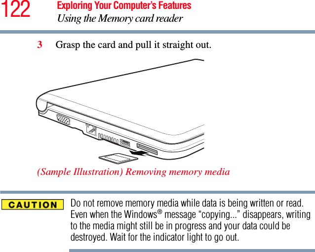 122 Exploring Your Computer’s FeaturesUsing the Memory card reader3Grasp the card and pull it straight out. (Sample Illustration) Removing memory mediaDo not remove memory media while data is being written or read. Even when the Windows® message “copying...” disappears, writing to the media might still be in progress and your data could be destroyed. Wait for the indicator light to go out.