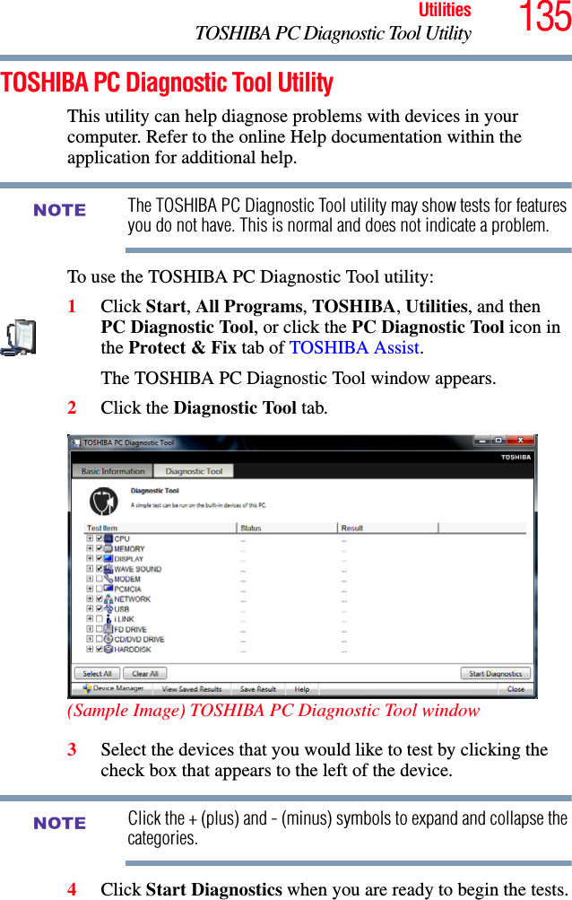 135UtilitiesTOSHIBA PC Diagnostic Tool UtilityTOSHIBA PC Diagnostic Tool UtilityThis utility can help diagnose problems with devices in your computer. Refer to the online Help documentation within the application for additional help. The TOSHIBA PC Diagnostic Tool utility may show tests for features you do not have. This is normal and does not indicate a problem.To use the TOSHIBA PC Diagnostic Tool utility:1Click Start, All Programs, TOSHIBA, Utilities, and then PC Diagnostic Tool, or click the PC Diagnostic Tool icon in the Protect &amp; Fix tab of TOSHIBA Assist.The TOSHIBA PC Diagnostic Tool window appears.2Click the Diagnostic Tool tab. (Sample Image) TOSHIBA PC Diagnostic Tool window3Select the devices that you would like to test by clicking the check box that appears to the left of the device.Click the + (plus) and - (minus) symbols to expand and collapse the categories.4Click Start Diagnostics when you are ready to begin the tests.NOTENOTE