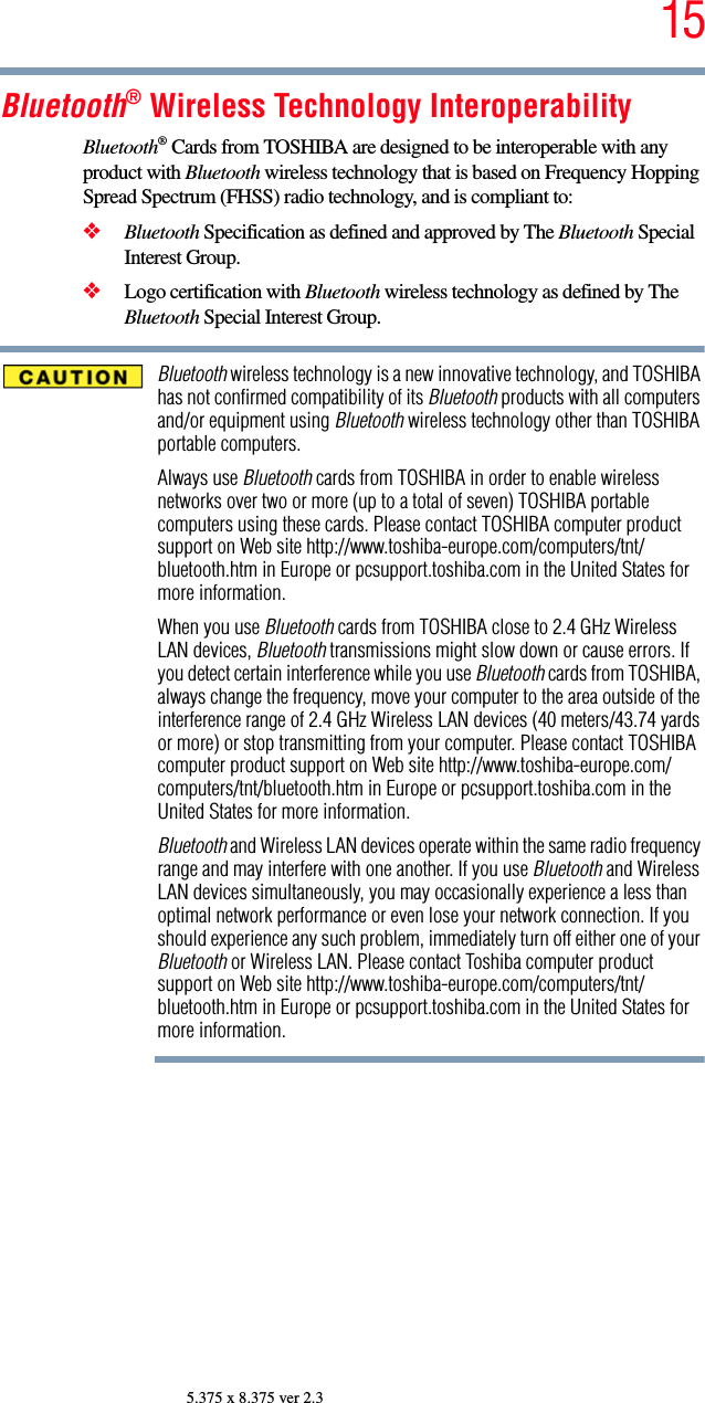 155.375 x 8.375 ver 2.3Bluetooth® Wireless Technology InteroperabilityBluetooth® Cards from TOSHIBA are designed to be interoperable with any product with Bluetooth wireless technology that is based on Frequency Hopping Spread Spectrum (FHSS) radio technology, and is compliant to:❖Bluetooth Specification as defined and approved by The Bluetooth Special Interest Group.❖Logo certification with Bluetooth wireless technology as defined by The Bluetooth Special Interest Group.Bluetooth wireless technology is a new innovative technology, and TOSHIBA has not confirmed compatibility of its Bluetooth products with all computers and/or equipment using Bluetooth wireless technology other than TOSHIBA portable computers.Always use Bluetooth cards from TOSHIBA in order to enable wireless networks over two or more (up to a total of seven) TOSHIBA portable computers using these cards. Please contact TOSHIBA computer product support on Web site http://www.toshiba-europe.com/computers/tnt/bluetooth.htm in Europe or pcsupport.toshiba.com in the United States for more information.When you use Bluetooth cards from TOSHIBA close to 2.4 GHz Wireless LAN devices, Bluetooth transmissions might slow down or cause errors. If you detect certain interference while you use Bluetooth cards from TOSHIBA, always change the frequency, move your computer to the area outside of the interference range of 2.4 GHz Wireless LAN devices (40 meters/43.74 yards or more) or stop transmitting from your computer. Please contact TOSHIBA computer product support on Web site http://www.toshiba-europe.com/computers/tnt/bluetooth.htm in Europe or pcsupport.toshiba.com in the United States for more information.Bluetooth and Wireless LAN devices operate within the same radio frequency range and may interfere with one another. If you use Bluetooth and Wireless LAN devices simultaneously, you may occasionally experience a less than optimal network performance or even lose your network connection. If you should experience any such problem, immediately turn off either one of your Bluetooth or Wireless LAN. Please contact Toshiba computer product support on Web site http://www.toshiba-europe.com/computers/tnt/bluetooth.htm in Europe or pcsupport.toshiba.com in the United States for more information.