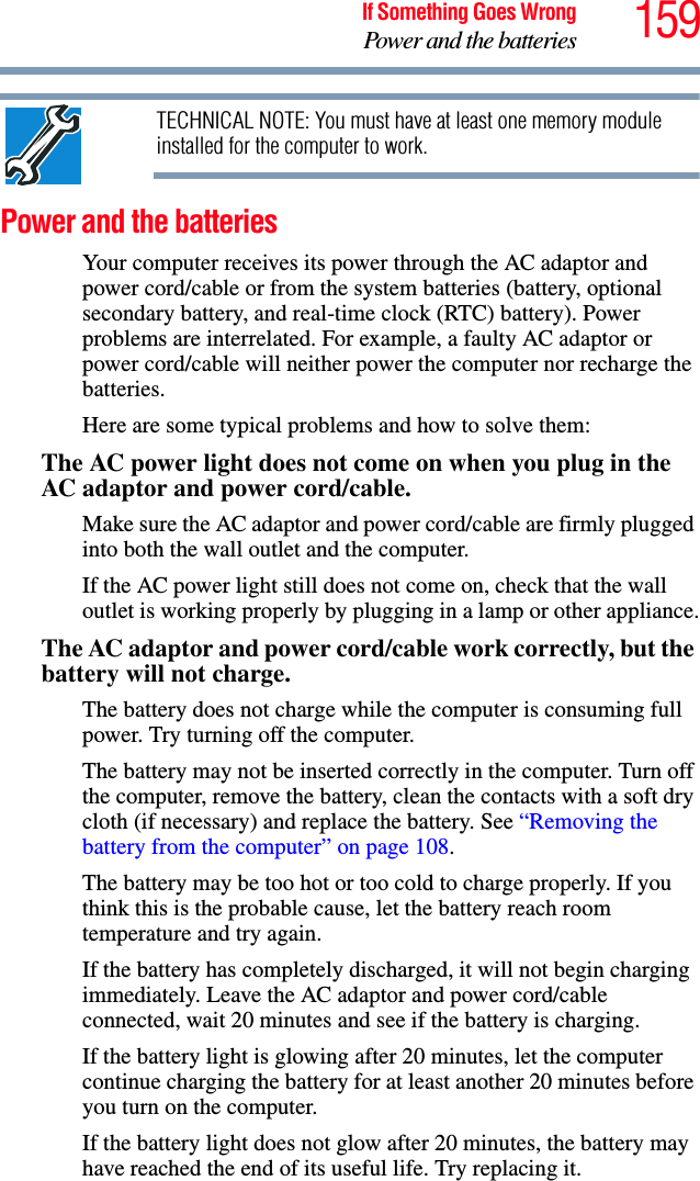 159If Something Goes WrongPower and the batteriesTECHNICAL NOTE: You must have at least one memory module installed for the computer to work.Power and the batteries Your computer receives its power through the AC adaptor and power cord/cable or from the system batteries (battery, optional secondary battery, and real-time clock (RTC) battery). Power problems are interrelated. For example, a faulty AC adaptor or power cord/cable will neither power the computer nor recharge the batteries.Here are some typical problems and how to solve them:The AC power light does not come on when you plug in the AC adaptor and power cord/cable.Make sure the AC adaptor and power cord/cable are firmly plugged into both the wall outlet and the computer.If the AC power light still does not come on, check that the wall outlet is working properly by plugging in a lamp or other appliance.The AC adaptor and power cord/cable work correctly, but the battery will not charge.The battery does not charge while the computer is consuming full power. Try turning off the computer.The battery may not be inserted correctly in the computer. Turn off the computer, remove the battery, clean the contacts with a soft dry cloth (if necessary) and replace the battery. See “Removing the battery from the computer” on page 108.The battery may be too hot or too cold to charge properly. If you think this is the probable cause, let the battery reach room temperature and try again.If the battery has completely discharged, it will not begin charging immediately. Leave the AC adaptor and power cord/cable connected, wait 20 minutes and see if the battery is charging.If the battery light is glowing after 20 minutes, let the computer continue charging the battery for at least another 20 minutes before you turn on the computer.If the battery light does not glow after 20 minutes, the battery may have reached the end of its useful life. Try replacing it.