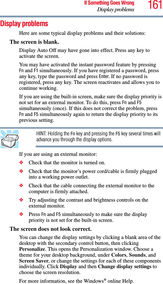 161If Something Goes WrongDisplay problemsDisplay problemsHere are some typical display problems and their solutions:The screen is blank.Display Auto Off may have gone into effect. Press any key to activate the screen.You may have activated the instant password feature by pressing Fn and F1 simultaneously. If you have registered a password, press any key, type the password and press Enter. If no password is registered, press any key. The screen reactivates and allows you to continue working.If you are using the built-in screen, make sure the display priority is not set for an external monitor. To do this, press Fn and F5 simultaneously (once). If this does not correct the problem, press Fn and F5 simultaneously again to return the display priority to its previous setting.HINT: Holding the Fn key and pressing the F5 key several times will advance you through the display options.If you are using an external monitor:❖Check that the monitor is turned on.❖Check that the monitor’s power cord/cable is firmly plugged into a working power outlet.❖Check that the cable connecting the external monitor to the computer is firmly attached.❖Try adjusting the contrast and brightness controls on the external monitor.❖Press Fn and F5 simultaneously to make sure the display priority is not set for the built-in screen.The screen does not look correct.You can change the display settings by clicking a blank area of the desktop with the secondary control button, then clicking Personalize. This opens the Personalization window. Choose a theme for your desktop background, under Colors, Sounds, and Screen Saver, or change the settings for each of these components individually. Click Display and then Change display settings to choose the screen resolution.For more information, see the Windows® online Help.