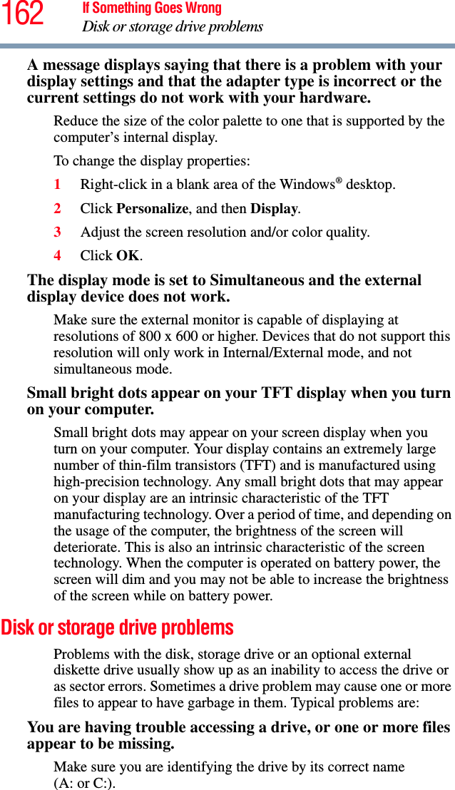 162 If Something Goes WrongDisk or storage drive problemsA message displays saying that there is a problem with your display settings and that the adapter type is incorrect or the current settings do not work with your hardware.Reduce the size of the color palette to one that is supported by the computer’s internal display.To change the display properties:1Right-click in a blank area of the Windows® desktop.2Click Personalize, and then Display.3Adjust the screen resolution and/or color quality.4Click OK.The display mode is set to Simultaneous and the external display device does not work.Make sure the external monitor is capable of displaying at resolutions of 800 x 600 or higher. Devices that do not support this resolution will only work in Internal/External mode, and not simultaneous mode.Small bright dots appear on your TFT display when you turn on your computer.Small bright dots may appear on your screen display when you turn on your computer. Your display contains an extremely large number of thin-film transistors (TFT) and is manufactured using high-precision technology. Any small bright dots that may appear on your display are an intrinsic characteristic of the TFT manufacturing technology. Over a period of time, and depending on the usage of the computer, the brightness of the screen will deteriorate. This is also an intrinsic characteristic of the screen technology. When the computer is operated on battery power, the screen will dim and you may not be able to increase the brightness of the screen while on battery power.Disk or storage drive problemsProblems with the disk, storage drive or an optional external diskette drive usually show up as an inability to access the drive or as sector errors. Sometimes a drive problem may cause one or more files to appear to have garbage in them. Typical problems are:You are having trouble accessing a drive, or one or more files appear to be missing.Make sure you are identifying the drive by its correct name (A: or C:).