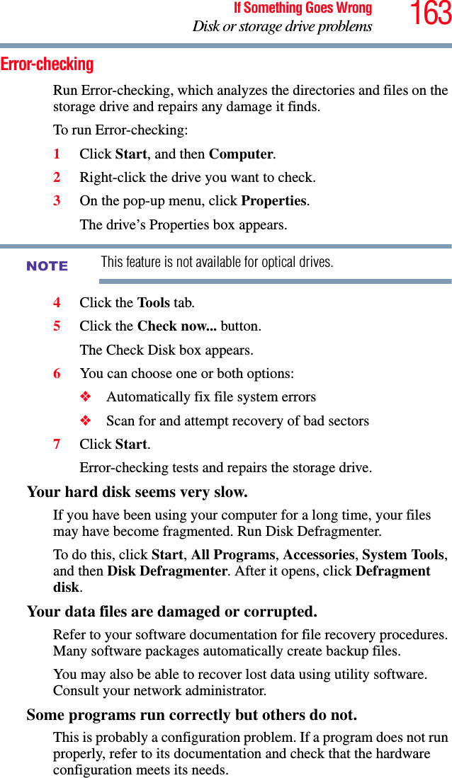 163If Something Goes WrongDisk or storage drive problemsError-checkingRun Error-checking, which analyzes the directories and files on the storage drive and repairs any damage it finds. To run Error-checking:1Click Start, and then Computer.2Right-click the drive you want to check.3On the pop-up menu, click Properties.The drive’s Properties box appears.This feature is not available for optical drives.4Click the Tools tab.5Click the Check now... button.The Check Disk box appears.6You can choose one or both options:❖Automatically fix file system errors❖Scan for and attempt recovery of bad sectors7Click Start.Error-checking tests and repairs the storage drive.Your hard disk seems very slow.If you have been using your computer for a long time, your files may have become fragmented. Run Disk Defragmenter. To do this, click Start, All Programs, Accessories, System Tools, and then Disk Defragmenter. After it opens, click Defragment disk.Your data files are damaged or corrupted.Refer to your software documentation for file recovery procedures. Many software packages automatically create backup files.You may also be able to recover lost data using utility software. Consult your network administrator.Some programs run correctly but others do not.This is probably a configuration problem. If a program does not run properly, refer to its documentation and check that the hardware configuration meets its needs.NOTE