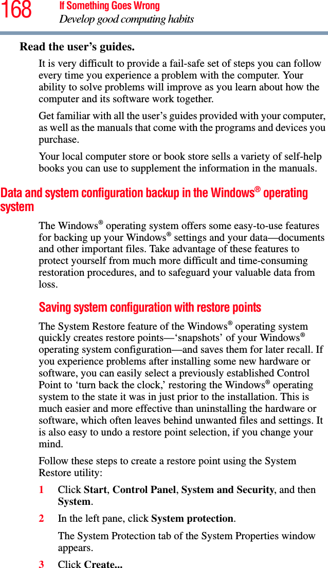 168 If Something Goes WrongDevelop good computing habitsRead the user’s guides.It is very difficult to provide a fail-safe set of steps you can follow every time you experience a problem with the computer. Your ability to solve problems will improve as you learn about how the computer and its software work together.Get familiar with all the user’s guides provided with your computer, as well as the manuals that come with the programs and devices you purchase.Your local computer store or book store sells a variety of self-help books you can use to supplement the information in the manuals.Data and system configuration backup in the Windows® operating systemThe Windows® operating system offers some easy-to-use features for backing up your Windows® settings and your data—documents and other important files. Take advantage of these features to protect yourself from much more difficult and time-consuming restoration procedures, and to safeguard your valuable data from loss.Saving system configuration with restore pointsThe System Restore feature of the Windows® operating system quickly creates restore points—‘snapshots’ of your Windows® operating system configuration—and saves them for later recall. If you experience problems after installing some new hardware or software, you can easily select a previously established Control Point to ‘turn back the clock,’ restoring the Windows® operating system to the state it was in just prior to the installation. This is much easier and more effective than uninstalling the hardware or software, which often leaves behind unwanted files and settings. It is also easy to undo a restore point selection, if you change your mind.Follow these steps to create a restore point using the System Restore utility:1Click Start, Control Panel, System and Security, and then System.2In the left pane, click System protection.The System Protection tab of the System Properties window appears.3Click Create...