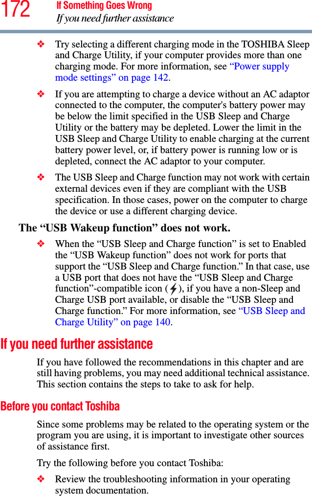 172 If Something Goes WrongIf you need further assistance❖Try selecting a different charging mode in the TOSHIBA Sleep and Charge Utility, if your computer provides more than one charging mode. For more information, see “Power supply mode settings” on page 142.❖If you are attempting to charge a device without an AC adaptor connected to the computer, the computer&apos;s battery power may be below the limit specified in the USB Sleep and Charge Utility or the battery may be depleted. Lower the limit in the USB Sleep and Charge Utility to enable charging at the current battery power level, or, if battery power is running low or is depleted, connect the AC adaptor to your computer.❖The USB Sleep and Charge function may not work with certain external devices even if they are compliant with the USB specification. In those cases, power on the computer to charge the device or use a different charging device.The “USB Wakeup function” does not work.❖When the “USB Sleep and Charge function” is set to Enabled the “USB Wakeup function” does not work for ports that support the “USB Sleep and Charge function.” In that case, use a USB port that does not have the “USB Sleep and Charge function”-compatible icon ( ), if you have a non-Sleep and Charge USB port available, or disable the “USB Sleep and Charge function.” For more information, see “USB Sleep and Charge Utility” on page 140.If you need further assistanceIf you have followed the recommendations in this chapter and are still having problems, you may need additional technical assistance. This section contains the steps to take to ask for help.Before you contact ToshibaSince some problems may be related to the operating system or the program you are using, it is important to investigate other sources of assistance first.Try the following before you contact Toshiba:❖Review the troubleshooting information in your operating system documentation.