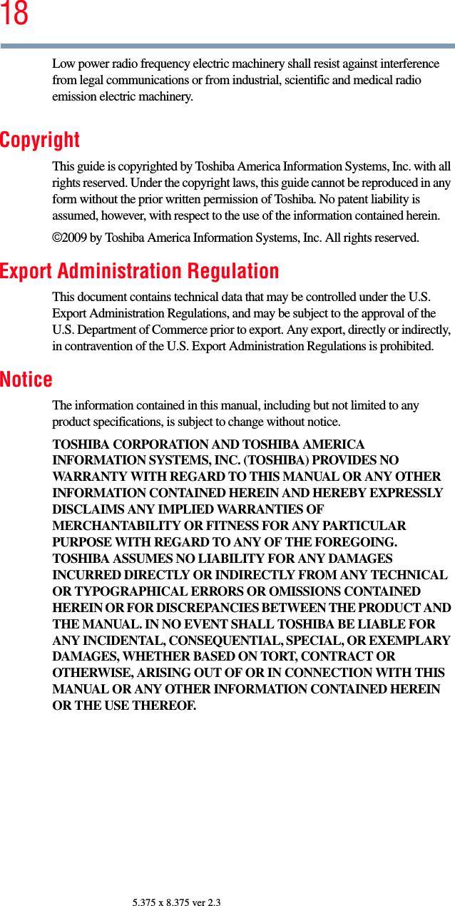 185.375 x 8.375 ver 2.3Low power radio frequency electric machinery shall resist against interference from legal communications or from industrial, scientific and medical radio emission electric machinery.CopyrightThis guide is copyrighted by Toshiba America Information Systems, Inc. with all rights reserved. Under the copyright laws, this guide cannot be reproduced in any form without the prior written permission of Toshiba. No patent liability is assumed, however, with respect to the use of the information contained herein.©2009 by Toshiba America Information Systems, Inc. All rights reserved. Export Administration RegulationThis document contains technical data that may be controlled under the U.S. Export Administration Regulations, and may be subject to the approval of the U.S. Department of Commerce prior to export. Any export, directly or indirectly, in contravention of the U.S. Export Administration Regulations is prohibited.NoticeThe information contained in this manual, including but not limited to any product specifications, is subject to change without notice.TOSHIBA CORPORATION AND TOSHIBA AMERICA INFORMATION SYSTEMS, INC. (TOSHIBA) PROVIDES NO WARRANTY WITH REGARD TO THIS MANUAL OR ANY OTHER INFORMATION CONTAINED HEREIN AND HEREBY EXPRESSLY DISCLAIMS ANY IMPLIED WARRANTIES OF MERCHANTABILITY OR FITNESS FOR ANY PARTICULAR PURPOSE WITH REGARD TO ANY OF THE FOREGOING. TOSHIBA ASSUMES NO LIABILITY FOR ANY DAMAGES INCURRED DIRECTLY OR INDIRECTLY FROM ANY TECHNICAL OR TYPOGRAPHICAL ERRORS OR OMISSIONS CONTAINED HEREIN OR FOR DISCREPANCIES BETWEEN THE PRODUCT AND THE MANUAL. IN NO EVENT SHALL TOSHIBA BE LIABLE FOR ANY INCIDENTAL, CONSEQUENTIAL, SPECIAL, OR EXEMPLARY DAMAGES, WHETHER BASED ON TORT, CONTRACT OR OTHERWISE, ARISING OUT OF OR IN CONNECTION WITH THIS MANUAL OR ANY OTHER INFORMATION CONTAINED HEREIN OR THE USE THEREOF.