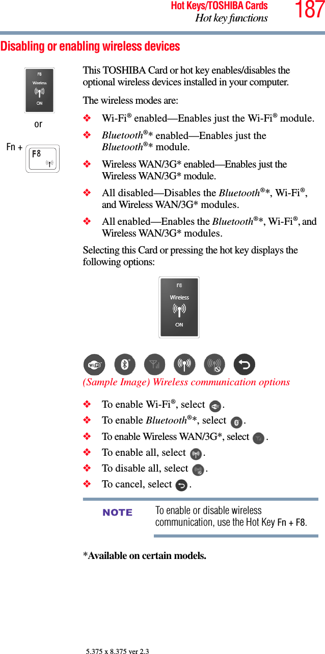 187Hot Keys/TOSHIBA CardsHot key functions5.375 x 8.375 ver 2.3Disabling or enabling wireless devicesorFn + This TOSHIBA Card or hot key enables/disables the optional wireless devices installed in your computer.The wireless modes are:❖Wi-Fi® enabled—Enables just the Wi-Fi® module.❖Bluetooth®* enabled—Enables just the Bluetooth®* module.❖Wireless WAN/3G* enabled—Enables just the Wireless WAN/3G* module.❖All disabled—Disables the Bluetooth®*, Wi-Fi®, and Wireless WAN/3G* modules.❖All enabled—Enables the Bluetooth®*, Wi-Fi®, and Wireless WAN/3G* modules.Selecting this Card or pressing the hot key displays the following options:(Sample Image) Wireless communication options❖To enable Wi-Fi®, select  .❖To enable Bluetooth®*, select  .❖To enable Wireless WAN/3G*, select  .❖To enable all, select  .❖To disable all, select  .❖To cancel, select  .To enable or disable wireless communication, use the Hot Key Fn + F8.*Available on certain models. NOTE