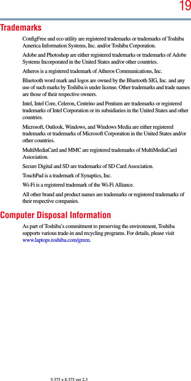 195.375 x 8.375 ver 2.3TrademarksConfigFree and eco utility are registered trademarks or trademarks of Toshiba America Information Systems, Inc. and/or Toshiba Corporation.Adobe and Photoshop are either registered trademarks or trademarks of Adobe Systems Incorporated in the United States and/or other countries.Atheros is a registered trademark of Atheros Communications, Inc.Bluetooth word mark and logos are owned by the Bluetooth SIG, Inc. and any use of such marks by Toshiba is under license. Other trademarks and trade names are those of their respective owners.Intel, Intel Core, Celeron, Centrino and Pentium are trademarks or registered trademarks of Intel Corporation or its subsidiaries in the United States and other countries.Microsoft, Outlook, Windows, and Windows Media are either registered trademarks or trademarks of Microsoft Corporation in the United States and/or other countries.MultiMediaCard and MMC are registered trademarks of MultiMediaCard Association.Secure Digital and SD are trademarks of SD Card Association.TouchPad is a trademark of Synaptics, Inc.Wi-Fi is a registered trademark of the Wi-Fi Alliance. All other brand and product names are trademarks or registered trademarks of their respective companies.Computer Disposal InformationAs part of Toshiba’s commitment to preserving the environment, Toshiba supports various trade-in and recycling programs. For details, please visit www.laptops.toshiba.com/green.