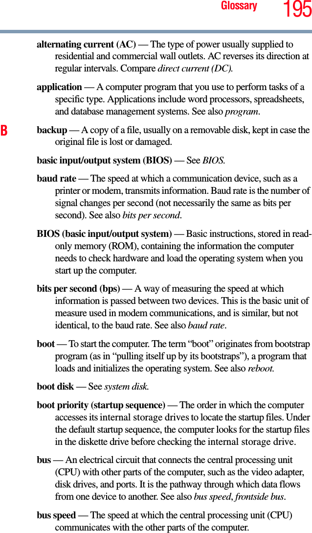 Glossary 195alternating current (AC) — The type of power usually supplied to residential and commercial wall outlets. AC reverses its direction at regular intervals. Compare direct current (DC).application — A computer program that you use to perform tasks of a specific type. Applications include word processors, spreadsheets, and database management systems. See also program.Bbackup — A copy of a file, usually on a removable disk, kept in case the original file is lost or damaged.basic input/output system (BIOS) — See BIOS.baud rate — The speed at which a communication device, such as a printer or modem, transmits information. Baud rate is the number of signal changes per second (not necessarily the same as bits per second). See also bits per second.BIOS (basic input/output system) — Basic instructions, stored in read-only memory (ROM), containing the information the computer needs to check hardware and load the operating system when you start up the computer.bits per second (bps) — A way of measuring the speed at which information is passed between two devices. This is the basic unit of measure used in modem communications, and is similar, but not identical, to the baud rate. See also baud rate.boot — To start the computer. The term “boot” originates from bootstrap program (as in “pulling itself up by its bootstraps”), a program that loads and initializes the operating system. See also reboot.boot disk — See system disk.boot priority (startup sequence) — The order in which the computer accesses its internal storage drives to locate the startup files. Under the default startup sequence, the computer looks for the startup files in the diskette drive before checking the internal storage drive.bus — An electrical circuit that connects the central processing unit (CPU) with other parts of the computer, such as the video adapter, disk drives, and ports. It is the pathway through which data flows from one device to another. See also bus speed, frontside bus.bus speed — The speed at which the central processing unit (CPU) communicates with the other parts of the computer.