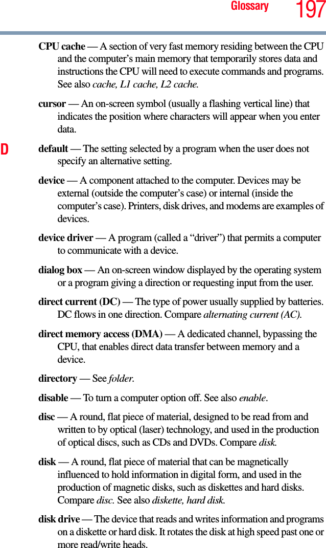 Glossary 197CPU cache — A section of very fast memory residing between the CPU and the computer’s main memory that temporarily stores data and instructions the CPU will need to execute commands and programs. See also cache, L1 cache, L2 cache.cursor — An on-screen symbol (usually a flashing vertical line) that indicates the position where characters will appear when you enter data.Ddefault — The setting selected by a program when the user does not specify an alternative setting.device — A component attached to the computer. Devices may be external (outside the computer’s case) or internal (inside the computer’s case). Printers, disk drives, and modems are examples of devices.device driver — A program (called a “driver”) that permits a computer to communicate with a device.dialog box — An on-screen window displayed by the operating system or a program giving a direction or requesting input from the user.direct current (DC) — The type of power usually supplied by batteries. DC flows in one direction. Compare alternating current (AC).direct memory access (DMA) — A dedicated channel, bypassing the CPU, that enables direct data transfer between memory and a device.directory — See folder.disable — To turn a computer option off. See also enable.disc — A round, flat piece of material, designed to be read from and written to by optical (laser) technology, and used in the production of optical discs, such as CDs and DVDs. Compare disk.disk — A round, flat piece of material that can be magnetically influenced to hold information in digital form, and used in the production of magnetic disks, such as diskettes and hard disks. Compare disc. See also diskette, hard disk.disk drive — The device that reads and writes information and programs on a diskette or hard disk. It rotates the disk at high speed past one or more read/write heads.