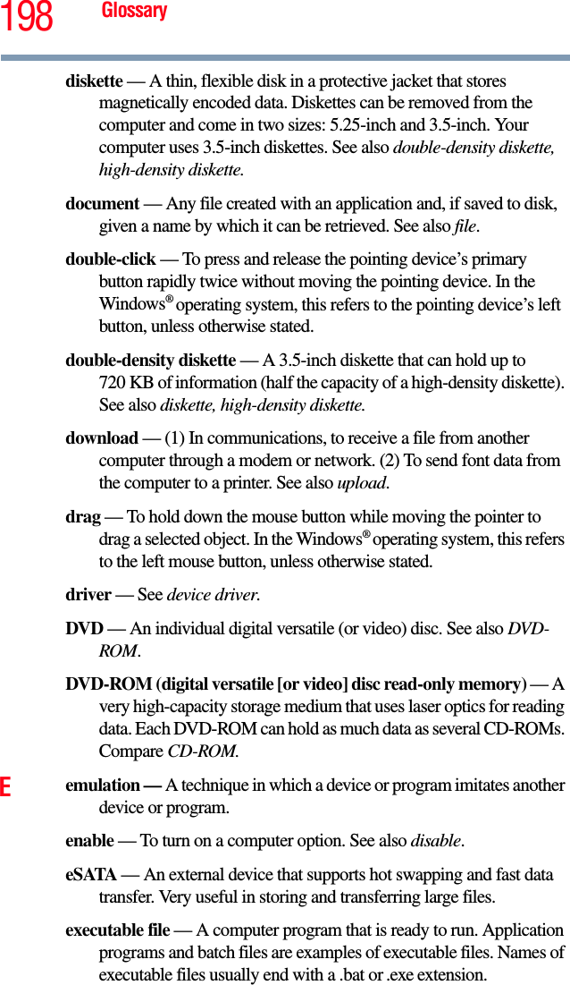 198 Glossarydiskette — A thin, flexible disk in a protective jacket that stores magnetically encoded data. Diskettes can be removed from the computer and come in two sizes: 5.25-inch and 3.5-inch. Your computer uses 3.5-inch diskettes. See also double-density diskette, high-density diskette.document — Any file created with an application and, if saved to disk, given a name by which it can be retrieved. See also file.double-click — To press and release the pointing device’s primary button rapidly twice without moving the pointing device. In the Windows® operating system, this refers to the pointing device’s left button, unless otherwise stated.double-density diskette — A 3.5-inch diskette that can hold up to 720 KB of information (half the capacity of a high-density diskette). See also diskette, high-density diskette.download — (1) In communications, to receive a file from another computer through a modem or network. (2) To send font data from the computer to a printer. See also upload.drag — To hold down the mouse button while moving the pointer to drag a selected object. In the Windows® operating system, this refers to the left mouse button, unless otherwise stated.driver — See device driver.DVD — An individual digital versatile (or video) disc. See also DVD-ROM.DVD-ROM (digital versatile [or video] disc read-only memory) — A very high-capacity storage medium that uses laser optics for reading data. Each DVD-ROM can hold as much data as several CD-ROMs. Compare CD-ROM.Eemulation — A technique in which a device or program imitates another device or program.enable — To turn on a computer option. See also disable.eSATA — An external device that supports hot swapping and fast data transfer. Very useful in storing and transferring large files.executable file — A computer program that is ready to run. Application programs and batch files are examples of executable files. Names of executable files usually end with a .bat or .exe extension.