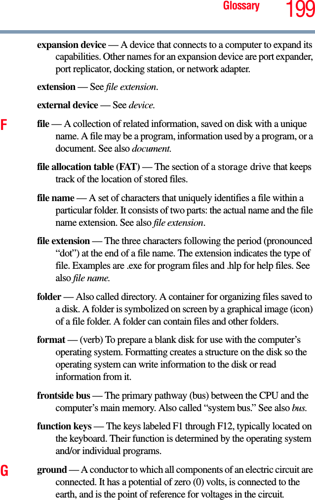 Glossary 199expansion device — A device that connects to a computer to expand its capabilities. Other names for an expansion device are port expander, port replicator, docking station, or network adapter.extension — See file extension.external device — See device.Ffile — A collection of related information, saved on disk with a unique name. A file may be a program, information used by a program, or a document. See also document.file allocation table (FAT) — The section of a storage drive that keeps track of the location of stored files.file name — A set of characters that uniquely identifies a file within a particular folder. It consists of two parts: the actual name and the file name extension. See also file extension.file extension — The three characters following the period (pronounced “dot”) at the end of a file name. The extension indicates the type of file. Examples are .exe for program files and .hlp for help files. See also file name.folder — Also called directory. A container for organizing files saved to a disk. A folder is symbolized on screen by a graphical image (icon) of a file folder. A folder can contain files and other folders.format — (verb) To prepare a blank disk for use with the computer’s operating system. Formatting creates a structure on the disk so the operating system can write information to the disk or read information from it.frontside bus — The primary pathway (bus) between the CPU and the computer’s main memory. Also called “system bus.” See also bus.function keys — The keys labeled F1 through F12, typically located on the keyboard. Their function is determined by the operating system and/or individual programs.Gground — A conductor to which all components of an electric circuit are connected. It has a potential of zero (0) volts, is connected to the earth, and is the point of reference for voltages in the circuit.