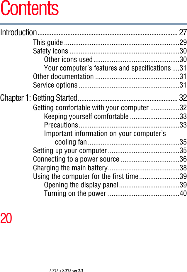 205.375 x 8.375 ver 2.3ContentsIntroduction................................................................................ 27This guide ...............................................................29Safety icons ............................................................30Other icons used...............................................30Your computer’s features and specifications ....31Other documentation ..............................................31Service options .......................................................31Chapter 1: Getting Started......................................................... 32Getting comfortable with your computer ................32Keeping yourself comfortable ...........................33Precautions.......................................................33Important information on your computer’scooling fan ..................................................35Setting up your computer .......................................35Connecting to a power source ................................36Charging the main battery.......................................38Using the computer for the first time......................39Opening the display panel.................................39Turning on the power .......................................40